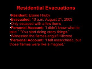 Residential Evacuations Resident:  Elaine Hruby Evacuated:  10 a.m. August 21, 2003 Only escaped with a few items Personal Account:  “I didn't know what to take.” “You start doing crazy things.” Witnessed the flames engulf Hillcrest Personal Account:  “I felt masochistic, but those flames were like a magnet.” 
