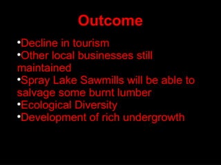 Outcome Decline in tourism Other local businesses still maintained Spray Lake Sawmills will be able to salvage some burnt lumber Ecological Diversity Development of rich undergrowth 