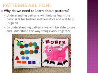 Patterns are fun!Why do we need to learn about patterns?Understanding patterns will help us learn the basic skill for further mathematics and will help us go onBy understanding patterns we will be able to see and understand the way things work together.