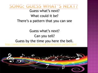 Song: Guess What’s Next?Guess what’s next?What could it be?There’s a pattern that you can seeGuess what’s next?Can you tell?Guess by the time you here the bell.http://www.onlinemathlearning.com/kindergarten-pattern.html