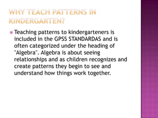 Why Teach Patterns in Kindergarten?Teaching patterns to kindergarteners is included in the GPSS STANDARDAS and is often categorized under the heading of "Algebra". Algebra is about seeing relationships and as children recognizes and create patterns they begin to see and understand how things work together.