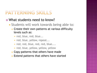 Patterning SkillsWhat students need to know?Students will work towards being able to:Create their own patterns at various difficulty levels such as: red, blue, red, blue... red, blue, yellow, repeat... red, red, blue, red, red, blue.... red, blue, yellow, yellow, yellow  Copy patterns that others have madeExtend patterns that others have started