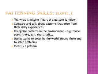 Patterning Skills: (cont.)Tell what is missing if part of a pattern is hiddenCompare and talk about patterns that arise from their daily experiencesRecognize patterns in the environment - e.g. fence posts: short, tall, short, tall...Use patterns to describe the world around them and to solve problemsIdentify a pattern 