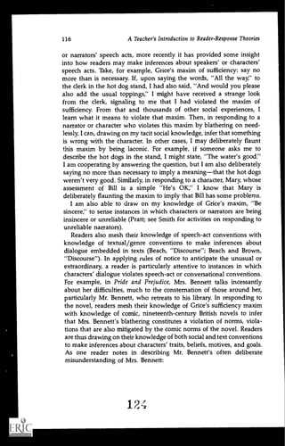 116 A Teacher's Introduction to Reader-Response Theories
or narrators' speech acts, more recently it has provided some insight
into how readers may make inferences about speakers' or characters'
speech acts. Take, for example, Grice's maxim of sufficiency: say no
more than is necessary. If, upon saying the words, "All the way;' to
the clerk in the hot dog stand, I had also said, "And would you please
also add the usual toppings;' I might have received a strange look
from the clerk, signaling to me that I had violated the maxim of
sufficiency. From that and thousands of other social experiences, I
learn what it means to violate that maxim. Then, in responding to a
narrator or character who violates this maxim by blathering on need-
lessly, I can, drawing on my tacit social knowledge, infer that something
is wrong with the character. In other cases, I may deliberately flaunt
this maxim by being laconic. For example, if someone asks me to
describe the hot dogs in the stand, I might state, "The water's good."
I am cooperating by answering the question, but I am also deliberately
saying no more than necessary to imply a meaningthat the hot dogs
weren't very good. Similarly, in responding to a character, Mary, whose
assessment of Bill is a simple "He's OK," I know that Mary is
deliberately flaunting the maxim to imply that Bill has some problems.
I am also able to draw on my knowledge of Grice's maxim, "Be
sincere;' to sense instances in which characters or narrators are being
insincere or unreliable (Pratt; see Smith for activities on responding to
unreliable narrators).
Readers also mesh their knowledge of speech-act conventions with
knowledge of textual/genre conventions to make inferences about
dialogue embedded in texts (Beach, "Discourse"; Beach and Brown,
"Discourse"). In applying rules of notice to anticipate the unusual or
extraordinary, a reader is particularly attentive to instances in which
characters' dialogue violates speech-act or conversational conventions.
For example, in Pride and Prejudice, Mrs. Bennett talks incessantly
about her difficulties, much to the consternation of those around her,
particularly Mr. Bennett, who retreats to his library. in responding to
the novel, readers mesh their knowledge of Grice's sufficiency maxim
with knowledge of comic, nineteenth-century British novels to infer
that Mrs. Bennett's blathering constitutes a violation of norms, viola-
tions that are also mitigated by the comic norms of the novel. Readers
are thus drawing on their knowledge of both social and text conventions
to make inferences about characters' traits, beliefs, motives, and goals.
As one reader notes in describing Mr. Bennett's often deliberate
misunderstanding of Mrs. Bennett:
 