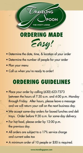 CHOOSE
2 SALADS, 2 ENTREES & 2 SIDES
$10.95 PER PERSON
SALADS
tossed garden salad with choice of two dressings
caesar salad
mediterranean salad with olives and feta
tomato and fresh mozzarella salad
rotini pasta salad
macaroni salad
orzo pasta salad with peas
creamy coleslaw
american potato salad
cucumber and tomato salad
fruit salad
ENTREES
chicago style italian beef served with 4 inch sub rolls
mostaccioli with choice of marinara, alfredo or meat sauce
italian sausage and peppers served with 4 inch sub rolls
johnsonville brats, rolls, sauerkraut and grilled onions
beef stroganoff
creamy chicken divan
meat or cheese lasagna
barbecued chicken
roast turkey with gravy
baked ham with pineapple
salmon with lemon caper sauce
chicken parmesan
roasted lemon chicken quarters
chicken breast with wild mushrooms
rigatoni chicken alfredo
SIDES
sweet corn
mashed potatoes with gravy
herb roasted red skin potatoes
macaroni and cheese
stuffing with gravy
sweet potato puree
fresh vegetable medley
green beans with almonds
steamed broccoli
steamed rice
steamed baby carrots
buttered noodles
garlic bread
fettuccine alfredo
WANT TO ADD SOMETHING SWEET? SEE THE BACK COVER
FOR OUR DELICIOUS DESSERT OPTIONS!
ORDERING MADE
Easy!
• Determine the date, time, & location of your order
• Determine the number of people for your order
• Plan your menu
• Call us when you’re ready to order!
ORDERING GUIDELINES
• Place your order by calling (630) 623-7373
between the hours of 7:30 a.m. and 4:00 p.m. Monday
through Friday.  After hours, please leave a message
and we will return your call on the next business day.
• We accept same-day orders for boxed lunches and deli
trays.  Order before 9:30 a.m. for same-day delivery. 
• For hot food, please order by 12:00 p.m.
the previous day.
• All orders are subject to a 17% service charge
and current sales tax
• A minimum order of 10 people or $50 is required.
THE HYATT LODGE
raveling
poon
THE HYATT LODGE
raveling
poon
www.travelingspoon.comwww.travelingspoon.com ➡NEXT➡NEXT➡ BACK
 