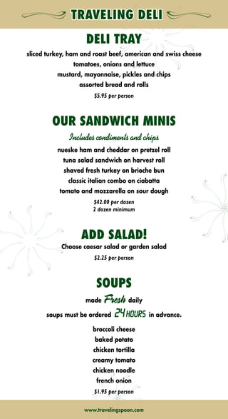 A CONVENIENT LUNCH OPTION! ALL BOXED LUNCHES INCLUDE
CHIPS,WHOLE FRUIT, COOKIE, BOTTLED WATER  CONDIMENTS
SANDWICHES
CHICKEN CAESAR WRAP $10.50
grilled chicken with romaine, black olives, tomatoes and parmesan cheese
TURKEY  GOUDA $9.95
turkey with lettuce, tomatoes and smoked gouda cheese on wheat bread
SNAPPY TUNA $9.95
albacore tuna salad with lettuce and tomatoes on marble rye
CIABATTA CLUB $10.75
turkey, pancetta, tomatoes, buffalo mozzarella and pesto on a ciabatta roll
ROAST BEEF CHALLAH $10.25
roast beef and special aged cheddar on an oatmeal challah bun with horseradish sauce on the side
TURKEY SUB $9.95
turkey breast on a sub roll with white cheddar, bacon, lettuce and tomatoes
CHICKEN CHOP CHOP $10.50
grilled chicken wrap with iceberg lettuce, bacon, chopped eggs, tomatoes, avocados, blue cheese and lemon-dijon vinaigrette
ENGLISH CLUB $10.50
turkey, smoked bacon and fried egg on toast with dijon herb spread on the side
HAM PRETZEL $10.50
nueske applewoood ham and special aged cheddar on a pretzel roll with honey mustard
NEW YORKER $10.50
corned beef piled high on marble rye with swiss cheese
PLT $10.50
local prosciutto, seasonal lettuce and tomatoes with mayonnaise on wheat toast
VEGGIE BOMB $10.50
cucumbers, tomatoes, avocados, onions, arugula and watercress with orange-balsamic vinaigrette on multi grain baguette
THAI CHICKEN NOODLE ROLL $10.50
stir-fry chicken in peanut sauce, lo mein noodles, bok choy, vegetables, sesame dressing
SALADS
MIXED $8.95
mixed field greens with shredded carrots, cucumbers and grape tomatoes served with your choice of dressing
CAESAR $8.95
crisp romaine, traditional dressing, parmesan cheese and homemade croutons
add chicken… $2.00
TRADITIONAL COBB $10.95
romaine and iceberg lettuce blend with grilled chicken, bacon, chopped eggs, avocados, blue cheese and tomatoes
with a lemon-dijon vinaigrette
FRESCA $9.95
romaine lettuce, cucumbers, red onions, kalamata olives and feta cheese in a mediterranean red wine vinaigrette
CHINESE CHICKEN $10.95
grilled chicken breast, asian greens, cilantro, mandarin oranges, almonds and crispy wonton strips
with an asian ginger sesame vinaigrette
FRUIT $9.95
sliced seasonal fruit and fresh berries served with cottage cheese or yogurt
www.travelingspoon.comwww.travelingspoon.com
DELI TRAY
sliced turkey, ham and roast beef, american and swiss cheese
tomatoes, onions and lettuce
mustard, mayonnaise, pickles and chips
assorted bread and rolls
$5.95 per person
OUR SANDWICH MINIS
Includes condiments and chips
nueske ham and cheddar on pretzel roll
tuna salad sandwich on harvest roll
shaved fresh turkey on brioche bun
classic italian combo on ciabatta
tomato and mozzarella on sour dough
$42.00 per dozen
2 dozen minimum
ADD SALAD!
Choose caesar salad or garden salad
$2.25 per person
SOUPS
made Fresh daily
soups must be ordered 24HOURS in advance.
broccoli cheese
baked potato
chicken tortilla
creamy tomato
chicken noodle
french onion
$1.95 per person
➡NEXT➡ BACK➡ BACK
 