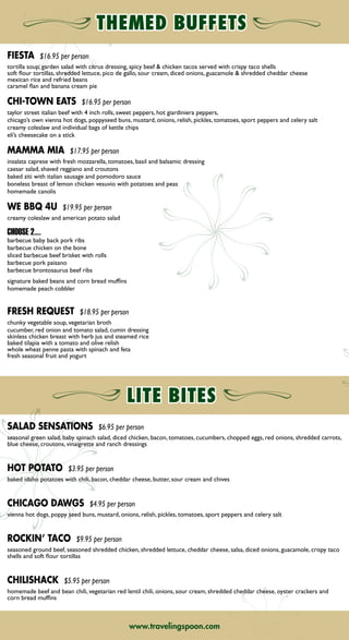 FIESTA $16.95 per person
tortilla soup, garden salad with citrus dressing, spicy beef  chicken tacos served with crispy taco shells
soft flour tortillas, shredded lettuce, pico de gallo, sour cream, diced onions, guacamole  shredded cheddar cheese
mexican rice and refried beans
caramel flan and banana cream pie
CHI-TOWN EATS $16.95 per person
taylor street italian beef with 4 inch rolls, sweet peppers, hot giardiniera peppers,
chicago’s own vienna hot dogs, poppyseed buns, mustard, onions, relish, pickles, tomatoes, sport peppers and celery salt
creamy coleslaw and individual bags of kettle chips
eli’s cheesecake on a stick
MAMMA MIA $17.95 per person
insalata caprese with fresh mozzarella, tomatoes, basil and balsamic dressing
caesar salad, shaved reggiano and croutons
baked ziti with italian sausage and pomodoro sauce
boneless breast of lemon chicken vesuvio with potatoes and peas
homemade canolis
WE BBQ 4U $19.95 per person
creamy coleslaw and american potato salad
CHOOSE 2….
barbecue baby back pork ribs
barbecue chicken on the bone
sliced barbecue beef brisket with rolls
barbecue pork paisano
barbecue brontosaurus beef ribs
signature baked beans and corn bread muffins
homemade peach cobbler
FRESH REQUEST $18.95 per person
chunky vegetable soup, vegetarian broth
cucumber, red onion and tomato salad, cumin dressing
skinless chicken breast with herb jus and steamed rice
baked tilapia with a tomato and olive relish
whole wheat penne pasta with spinach and feta
fresh seasonal fruit and yogurt
www.travelingspoon.comwww.travelingspoon.com
SALAD SENSATIONS $6.95 per person
seasonal green salad, baby spinach salad, diced chicken, bacon, tomatoes, cucumbers, chopped eggs, red onions, shredded carrots,
blue cheese, croutons, vinaigrette and ranch dressings
HOT POTATO $3.95 per person
baked idaho potatoes with chili, bacon, cheddar cheese, butter, sour cream and chives
CHICAGO DAWGS $4.95 per person
vienna hot dogs, poppy seed buns, mustard, onions, relish, pickles, tomatoes, sport peppers and celery salt
ROCKIN’ TACO $9.95 per person
seasoned ground beef, seasoned shredded chicken, shredded lettuce, cheddar cheese, salsa, diced onions, guacamole, crispy taco
shells and soft flour tortillas
CHILISHACK $5.95 per person
homemade beef and bean chili, vegetarian red lentil chili, onions, sour cream, shredded cheddar cheese, oyster crackers and
corn bread muffins
BUFFETS
CLASSIC CONTINENTAL
daily selection of pastries, muffins and bagels with preserves and cream cheese, fresh fruit tray, assorted individual yogurts
$7.95 per person
SCRAMBLER
fluffy scrambled eggs, bacon or sausage, signature breakfast potatoes
$7.95 per person
COUNTRY SKILLET BREAKFAST
scrambled eggs with sausage, onions, green peppers and cheese over shredded hash browns
$7.95 per person
A LA CARTE ITEMS
FRUIT TRAY
fresh cantaloupe, pineapple, strawberries, grapes and oranges
$3.75 per person
BAKERIES
assorted danish, croissants  muffins with butter and jam
$24.00 per dozen
BAGELS
regular, wheat and cinnamon raisin with philly cream cheese
$30.00 per dozen
BREAKFAST BREADS
low-fat banana, lemon-poppy seed, carrot or cranberry
$19.95 each (12 slices)
YOGURT PARFAITS
yogurt, fresh berries and homemade granola
$2.95 each
HOMEMADE GRANOLA BARS
roasted nuts, honey and dried fruits, individually hand wrapped
$2.95 each
CUSTOM OATMEAL
steel cut oats with roasted fruits, brown sugar, honey and raisins
$3.95 per person
ADD MEAT AND POTATOES
TO YOUR BREAKFAST!
signature breakfast potatoes
golden hash brown patties
bacon
link sausage
sausage patties
turkey links
ham
canadian bacon
$2.50 per person, per item
ADD Signature
BREAKFAST SANDWICHES!
EGG AND CHEESE WRAPS
choose from: ham  egg,
mexican sausage or vegetable herb
$6.95 each
HAM AND EGG PANINI
fried egg, shaved ham, white cheddar
and a side of dijon spread
$6.95 each
LITTLE BAGEL SLIDERS
choose from: sausage, egg  cheese;
turkey, bacon  cheese; or
egg white, spinach  swiss
$3.50 each
➡NEXT➡NEXT➡ BACK
 