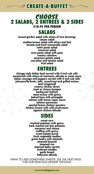 CHOOSE
2 SALADS, 2 ENTREES  2 SIDES
$10.95 PER PERSON
SALADS
tossed garden salad with choice of two dressings
caesar salad
mediterranean salad with olives and feta
tomato and fresh mozzarella salad
rotini pasta salad
macaroni salad
orzo pasta salad with peas
creamy coleslaw
american potato salad
cucumber and tomato salad
fruit salad
ENTREES
chicago style italian beef served with 4 inch sub rolls
mostaccioli with choice of marinara, alfredo or meat sauce
italian sausage and peppers served with 4 inch sub rolls
johnsonville brats, rolls, sauerkraut and grilled onions
beef stroganoff
creamy chicken divan
meat or cheese lasagna
barbecued chicken
roast turkey with gravy
baked ham with pineapple
salmon with lemon caper sauce
chicken parmesan
roasted lemon chicken quarters
chicken breast with wild mushrooms
rigatoni chicken alfredo
SIDES
sweet corn
mashed potatoes with gravy
herb roasted red skin potatoes
macaroni and cheese
stuffing with gravy
sweet potato puree
fresh vegetable medley
green beans with almonds
steamed broccoli
steamed rice
steamed baby carrots
buttered noodles
garlic bread
fettuccine alfredo
WANT TO ADD SOMETHING SWEET? SEE THE NEXT PAGE
FOR OUR DELICIOUS DESSERT OPTIONS!
ORDERING MADE
Easy!
• Determine the date, time,  location of your order
• Determine the number of people for your order
• Plan your menu
• Call us when you’re ready to order!
ORDERING GUIDELINES
• Place your order by calling (630) 623-7373
between the hours of 7:30 a.m. and 4:00 p.m. Monday
through Friday.  After hours, please leave a message
and we will return your call on the next business day.
• We accept same-day orders for boxed lunches and deli
trays.  Order before 9:30 a.m. for same-day delivery. 
• For hot food, please order by 12:00 p.m.
the previous day.
• All orders are subject to a 17% service charge
and current sales tax
• A minimum order of 10 people or $50 is required.
THE HYATT LODGE
raveling
poon
THE HYATT LODGE
raveling
poon
www.travelingspoon.comwww.travelingspoon.com ➡NEXT➡ BACK➡ BACK
 