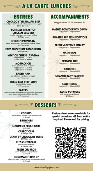 COOKIES
chocolate chip, oatmeal raisin, peanut butter
$2.00 each
BROWNIES
$2.00 each
LEMON OR PECAN BARS
$2.50 each
CARROT CAKE
$19.95 per cake
DEATH BY CHOCOLATE TORTE
$22.95 per cake
ELI’S CHEESECAKE
plain or chocolate chip
$19.95 per cake
FRESH CHURROS
warm chocolate sauce or honey
$2.50 each
HOMEMADE TARTS 3”
salted chocolate caramel, lemon, berry, apple streusel
$3.95 each
THE TRAVELING SPOON COMPLIMENTS YOUR MEETING
WITH CATERING SERVICES THAT ARE CONVENIENT,
CUSTOMIZED, AND CREATIVE.
FOR YOUR NEXT EVENT, ALLOW US TO FOCUS ON THE FOOD,
SO YOU CAN FOCUS ON “MEETING” YOUR BUDGET.
2815 JORIE BLVD., OAK BROOK, IL 60523
P: 630.623.7373
F: 630.581.6629
HLOD83111HTD 09/02/2011
THE HYATT LODGE
raveling
poon
THE HYATT LODGE
raveling
poon
ENTREES
CHICAGO STYLE ITALIAN BEEF
in beef jus with 4 inch sub rolls, sweet and hot peppers
$5.95 per person
BONELESS BREAST OF
CHICKEN VESUVIO
includes green peas and potato wedges
$6.95 per person
CHICKEN PARMESAN
baked with marinara sauce and provolone cheese
$6.95 per person
FRIED CHICKEN OR BBQ CHICKEN
$2.25 per piece
MEAT OR CHEESE LASAGNA
half pan serves 12 $24.95
full pan serves 24 $49.95
MOSTACCIOLI
baked, marinara, meat or alfredo
half pan serves 15 $24.95
full pan serves 30 $49.95
BAKED HAM
served sliced with baked pineapple
$5.50 per person
SLICED BEEF STRIP LOIN
with bordelaise sauce
$7.95 per person
FAJITAS
beef and chicken: includes shredded cheddar, fresh salsa,
sour cream, guacamole and flour tortillas
$7.95 per person
ACCOMPANIMENTS
Half pan serves 10, full pan serves 20
MASHED POTATOES WITH GRAVY
half pan $9.95, full pan $19.95
ROASTED RED SKIN POTATOES
half pan $8.95, full pan $17.95
FRESH VEGETABLE MEDLEY
half pan $9.95, full pan $19.95
WHITE RICE
half pan $5.95, full pan $12.95
SPANISH RICE
half pan $7.95, full pan $15.95
BROCCOLI
half pan $8.95, full pan $17.95
STEAMED BABY CARROTS
half pan $7.95, full pan $15.95
SWEET CORN
half pan $7.95, full pan $15.95
BAKED POTATOES
with sour cream and chives
$1.75 each
www.travelingspoon.comwww.travelingspoon.com
Custom sheet cakes available for
special occasions. 48 hour notice
required. Please call for pricing.
➡NEXT➡ BACK
 