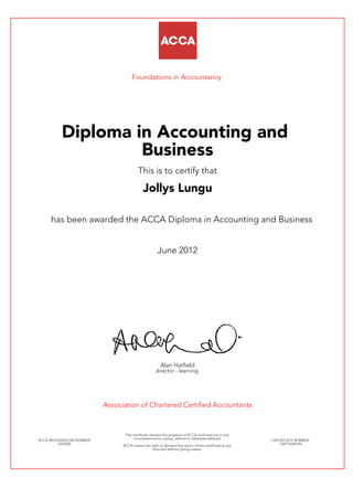 Foundations in Accountancy
Diploma in Accounting and
Business
This is to certify that
Jollys Lungu
has been awarded the ACCA Diploma in Accounting and Business
June 2012
Alan Hatfield
director - learning
Association of Chartered Certified Accountants
ACCA REGISTRATION NUMBER:
2354305
This certificate remains the property of ACCA and must not in any
circumstances be copied, altered or otherwise defaced.
ACCA retains the right to demand the return of this certificate at any
time and without giving reason.
CERTIFICATE NUMBER:
758715430149
 