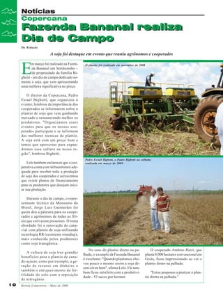 Notícias
Copercana

Fazenda Bananal realiza
Dia de Campo
Da Redação

A soja foi destaque em evento que reuniu agrônomos e cooperados

E

m março foi realizado na Fazenda Bananal em Sertãozinho –
de propriedade da família Bighetti - um dia de campo dedicado somente a soja, que vem apresentando
uma melhora significativa no preço.

O plantio foi realizado em novembro de 2008

O diretor da Copercana, Pedro
Esrael Bighetti, que organizou o
evento, lembrou da importância dos
cooperados se informarem sobre o
plantio de soja que vem ganhando
mercado e remunerando melhor os
produtores. "Organizamos esses
eventos para que os nossos cooperados participem e se informem
das melhores técnicas de plantio.
A soja está com um preço bom e
temos que aproveitar para expandirmos essa cultura na nossa região", lembrou Bighetti.
Lelo tambem esclareceu que a cooperativa conta com infraestrutura adequada para receber toda a produção
de soja dos cooperados e acrescentou
que existe planos de financiamento
para os produtores que desejam iniciar sua produção.

Pedro Esrael Bighetti, e Paulo Bighetti na colheita
realizada em março de 2009

Durante o dia de campo, o representante técnico da Monsanto do
Brasil, Jorge Luis Guimarães foi
quem deu a palestra para os cooperados e agrônomos de todas as filiais que estiveram presentes. O tema
abordado foi a renovação do canavial com plantio de soja utilizando
tecnologia RR (resistente roundup),
mais conhecida pelos produtores
como soja transgênica.
A cultura de soja traz grandes
benefícios para o plantio de canade-açúcar, como por exemplo, a geração de recurso em dinheiro e
também o enriquecimento da fertilidade do solo com a reposição
de nitrogênio.
10

Revista Canavieiros - Maio de 2009

No caso do plantio direto na palhada, o exemplo da Fazenda Bananal
é excelente: "Quando plantamos choveu pouco e mesmo assim a soja desenvolveu bem", afirma Lelo. Ele tambem ficou satisfeito com a produtividade - 52 sacos por hectare.

O cooperado Antônio Rizzi, que
planta 8.000 hectares convencional em
Goiás, ficou impressionado ao ver o
plantio direto na palhada.
"Estou propenso a praticar o plantio direto na palhada.”

 