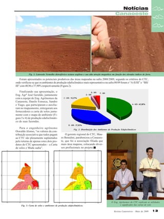 Notícias
Canaoeste

Fig. 1: Latossolo Vermelho distroférrico textura argilosa e sua alta atração magnética em função dos elevados índices de ferro.

Foram apresentados os potenciais produtivos das áreas mapeadas na safra 2008/2009, segundo os critérios do CTC,
onde verificou-se que os ambientes de produção edafoclimático mais representativo na safra 08/09 foram o “A-II/III” e “BII/
III” com 40,96 e 37,90% respectivamente (Figura 2).
Finalizando sua apresentação, o
Eng. Agrº José Geraldo, juntamente
com a equipe de Eng. Agrônomos da
Canaoeste, Danilo Fonseca, Sandro
e Tiago, que participaram e auxiliaram no mapeamento, entregaram aos
fornecedores a carta de solos juntamente com o mapa de ambiente (Figura 3 e 4) de produção edafoclimático de suas fazendas.
Para o engenheiro agrônomo
Oswaldo Alonso, “os valores da contribuição associativa que todos pagam
ao CTC são plenamente suplantados
pelo retorno de apenas estes dois produtos do CTC apresentados – a Carta
de solos e Muda sadia”.

Fig. 2: Distribuição dos Ambientes de Produção Edafoclimáticos

O gerente regional do CTC, Mauro Benedini, parabenizou a Canaoeste, que foi a associação filiada que
mais área mapeou, colocando diversos profissionais no projeto.

Fig. 3: Carta de solos e ambientes de produção edafoclimáticos.

O Eng. Agrônomos do CTC explicam as utilidades
e significados das cartas de solo
Revista Canavieiros - Maio de 2009

13

 