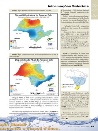 Informações Setoriais
Mapa 2: Água Disponível no Solo ao final de ABRIL de 2008.

de Meteorologia e INPE-Instituto Nacional
de Pesquisas Espaciais para os meses de
maio a julho.
Embora mostrando sinais de enfraquecimento, a longa estiagem no Sul do Brasil e
as intensas chuvas nas Regiões Norte e
Nordeste, ainda se devem ao efeito La Niña.
· Na Região Centro Sul, a temperatura
média deverá ficar em torno da normalidade
climática;
· Quanto às chuvas para os meses de
maio a julho, prevê-se que estas poderão
“ficar” próximas às médias históricas nas
Regiões Centro-Oeste e Sudeste, como também no Estado do Paraná;
· Como referência de chuvas na região:as médias históricas, pelo Centro Apta-IAC
- Ribeirão Preto, são de 55mm em maio, 25mm
em junho e 20mm em julho.

Mapa 3: Água Disponível no Solo, a 50cm de profundidade, ao final de
ABRIL de 2009.

O Mapa 2 - ABRIL de 2008 - mostra que a Disponibilidade Hídrica do Solo
encontrava-se crítica na faixa Norte do estado, excetuando-se o extremo
noroeste. Ao final de ABRIL de 2009 (Mapa 3), acentuou-se a baixa e até
crítica Disponibilidade Hídrica do Solo na Região Centro Oeste do Estado,
que se observou em meados de abril (Vide Mapa 1), estendendo-se até as
regiões de Piracicaba e Sorocaba.
Para subsidiar planejamentos de atividades futuras, a CANAOESTE resume o prognóstico climático consensuado entre INMET-Instituto Nacional

sem abusar !
sem abusar !

nascentes e cursos d’água.
nascentes e cursos d’água.

Mapa 4:- Prognósticos de chuvas para
a Região Centro Sul, pelo Consórcio INMET
e INPE, no trimestre maio a julho (idêntico
ao trimestres fevereiro-abril e março-maio),
onde azul corresponde a normalidade climática e, em amarelo, ligeiramente abaixo da
média. Elaboração CANAOESTE.

A SOMAR Meteorologia, com a qual a
CANAOESTE mantém convênio, elaborou
prognóstico climático assinalando que, pela
neutralidade dos fenômenos La Niña e El
Niño, a probabilidade é a de que as somas
das chuvas entre maio/julho, (pelo
menos)na região de abrangência da CANAOESTE, poderão ser próximas às respectivas médias históricas.
Neste início de safra, evitem dúvidas
quanto aos tratos mecânicos e químicos de
soqueiras, consultem os Técnicos CANAOESTE.

Revista Canavieiros - Maio de 2009
Revista Canavieiros - Maio de 2009

27
27

 