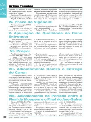 Artigo Técnico
valentes a ÁREA hectares de terras,
cujo mapa geo-referenciado é parte integrante deste contrato.
Sugerimos também que seja acrescentado o parágrafo quarto, como a seguir:
Parágrafo 4º - Não fazem parte deste

contrato as demais áreas da propriedade
que não estejam discriminadas neste mapa.
É importante que seja determinado
o período em que cada gleba (conjunto
de talhões) seja colhida conforme o
perfil varietal da área e multas para o

não cumprimento destes períodos. Não
é raro nos deparar com situações em
que a colheita ficou por conta da unidade industrial e as canas foram colhidas em épocas inapropriadas, ocasionando sérias perdas ao produtor.

IV. Prazo de Vigência:
A redação proposta pelo CONSECANA-SP é a seguinte:
“Cláusula (...) – O prazo de vigência do presente contrato é de

(...) anos.”
Sugerimos que o produtor acrescente o seguinte parágrafo:
Parágrafo Único – Podendo ser

prorrogado por mais QUANTIDADE
DE ANOS anos dependendo da viabilidade do canavial a critério exclusivo
do VENDEDOR.

V. Apuração da Qualidade da Cana
Entregue:
O texto proposto pelo CONSECANA-SP é a seguinte:
“Cláusula (...) – A qualidade da
cana-de-açúcar entregue pelo
VENDEDOR será apurada pela
COMPRADORA, conforme o dispos-

to no Regulamento do CONSECANA-SP, que as partes declaram conhecer e respeitar.”
É necessário que o produtor fique atento à inclusão no contrato de
equipamento não homologado pelo

CONSECANA-SP. Se um equipamento não foi homologado, ele pode
não estar adequado às normas do
CONSECANA-SP e resultar em prejuízo para o produtor ou mesmo para
a unidade industrial.

conhecer e respeitar.
Parágrafo único - O preço será
determinado com base:
I – No mix de produção e de comercialização da COMPRADORA
durante a safra terminada;
II – Nos preços médios finais do
kg de ATR dos produtos que com-

põem o mix de comercialização do
Estado de São Paulo, a serem divulgados pelo CONSECANA-SP até o
dia 10 do mês subsequente ao término do ano-safra;
III – Na quantificação total de
ATR entregue pelo produtor de canade-açúcar.”

VI. Preço:
Para determinação do preço o Anexo III do CONSECANA-SP propõe:
“Cláusula (...) – O preço devido
pela COMPRADORA ao VENDEDOR
é aquele apurado ao final do anosafra, a partir da metodologia estabelecida no Regulamento do CONSECANA-SP, que as partes declaram

VII. Adiantamento Contra a Entrega
de Cana:
O texto proposto para o Adiantamento contra a Entrega de Cana, isto é,
aquele adiantamento que ocorre no período de moagem da unidade industrial, é o seguinte:
“Cláusula (...) – A COMPRADORA
pagará ao VENDEDOR, a título de adiantamento, no dia (...) do mês subsequente
ao da entrega da cana (...) % do valor de
faturamento da Nota Fiscal de Entrada,
calculado em função da quantificação

de ATR do produtor e do preço médio do
kg do ATR divulgado pelo CONSECANA-SP para o mês da entrega.
Ou, opcionalmente:
Cláusula (...) – A COMPRADORA
pagará ao VENDEDOR, a título de adiantamento, no dia (...) do mês subsequente ao da entrega da cana, R$.(...) por
tonelada de cana-de-açúcar entregue.”
É importante saber-se que a participação do produtor, que é de 59,5%

para o açúcar e 62,1% para o álcool,
tem como premissa um adiantamento
durante o período de moagem de 80%.
Por isso, a Circular 02/06 sugere que o
adiantamento do período de moagem
seja de 80%. Cumpre ressaltar que a
palavra “sugere” foi usada porque na
metodologia CONSECANA-SP nada é
obrigatório e não há sentido em dizer
que é obrigatório, pois tudo depende
de um acordo entre as partes.

VIII. Adiantamento no Período entre o
Final da Moagem e o Final do Ano-Safra:
O texto do CONSECANA-SP diz:
“Cláusula (...) – A partir do mês
subsequente ao do término da moagem, conforme determinado no Regulamento do CONSECANA-SP, a COMPRADORA, mensal e sucessivamente,
calculará o preço provisório da
cana-de-açúcar fornecida e iniciará
30

Revista Canavieiros - Maio de 2009

o pagamento da diferença entre este
e as quantias já adiantadas durante
a safra.
Parágrafo 1º - Preço provisório
será determinado com base em:
I – O mix de produção da COMPRADORA;
II – O mix de comercialização pro-

visório da COMPRADORA~
III – Os preços médios acumulados do kg de ATR dos produtos que
compõem o mix de comercialização
do Estado de São Paulo, divulgados
pelo CONSECANA-SP;
IV – A quantificação de ATR entregue pelo VENDEDOR, durante a safra.

 