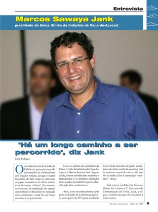 Entrevista

Marcos Sawaya Jank
presidente da Unica (União da Indústria de Cana-de-Açúcar)

"Há um longo caminho a ser
percorrido", diz Jank
Carla Rodrigues

O

reconhecimento do Estado da
Califórnia, principal mercado
consumidor de combustíveis
dos Estados Unidos, de que o etanol
brasileiro de fato reduz as emissões
de gases causadores do efeito estufa,
deve favorecer o Brasil. No entanto,
no processo de ampliação do espaço
do combustível brasileiro no mercado
norte-americano, ainda há um longo
caminho a ser percorrido.

Essa é a opinião do presidente da
Unica (União da Indústria de Cana-deAçúcar), Marcos Sawaya Jank. Segundo ele, o setor trabalha para melhorar a
metodologia e os números utilizados
pelos órgãos da Califórnia para a classificação dos combustíveis.
“Mas, esse reconhecimento (por
parte do Estado da Califórnia) significa que a partir de 2011 para a redução

do nível de emissões de gases causadores do efeito estufa da gasolina, terá
de misturar etanol de cana e não etanol de milho. Esse é o principal resultado”, disse.
Jank esteve em Ribeirão Preto no
último dia 13 para o 2º Encontro de
Comunicação da Única. Leia, a seguir, a entrevista que ele concedeu à
Canavieiros.
Revista Canavieiros - Maio de 2009

5

 