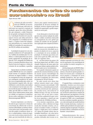 Ponto de Vista

Fundamentos da crise do setor
sucroalcooleiro no Brasil
Ângelo Bressan Filho*

O

s números da safra sucroalcooleira de 2008/09, já encerrada, indicam que, mais uma vez,
obtivemos um expressivo aumento na
produção, apesar das sérias dificuldades que ameaçam a saúde financeira
de um grande contingente de produtores. A produção brasileira de cana-deaçúcar cresceu com índice próximo a
14%, atingindo 571,4 milhões de toneladas e a região Centro-Sul ultrapassou, pela primeira vez, a marca de meio
bilhão de toneladas de cana processada (502,02 milhões de toneladas).
A produção de açúcar teve um crescimento modesto de 2,6% (passando de
31,3 milhões de toneladas para 32,1 milhões) e o etanol apresentou um crescimento espetacular da produção da ordem de 15,6%, atingindo 26,6 bilhões de
litros e o consumo doméstico desse combustível renovável superou o volume do
consumo de seu sucedâneo, a gasolina.
Apesar desses excelentes resultados,
a safra 2008/09 não teve um comportamento normal. As condições climáticas
adversas em alguns Estados e o atraso
no cronograma de início de moagem de
um contingente considerável de unidades novas programadas para entrar em
funcionamento naquela safra, não possibilitaram o corte de toda a cana madura
e fez remanescer nas lavouras um volume recorde de quase 28 milhões de toneladas, que não pôde ser cortada. A existência dessa matéria-prima pronta para
ser colhida vai engrossar as estatísticas
da nova safra e antecipou o início da colheita da temporada 2009/10.
O ponto importante a ser observado está em que o expressivo volume de
crescimento da colheita não revela as
enormes dificuldades econômico-financeiras pelas quais está passando a maioria dos grupos econômicos deste setor e o surpreendente volume de negócios com os ativos desse ramo de atividade, que tem transferido de mãos (in8

Revista Canavieiros - Maio de 2009

clusive para capitais internacionais) a
propriedade de diversas unidades de
produção, inclusive algumas que foram
modelo de organização e gestão empresarial em nosso país.
A raiz dessa grave crise de um setor
que tem uma enorme tradição de estabilidade e solidez econômica transcende
as consequências da crise global que
eclodiu em meados do ano passado e
tem explicação num conjunto de fatores.
O primeiro a ser examinado diz respeito ao excesso de velocidade na expansão do plantio de novos canaviais
e a construção de novas unidades de
produção. O otimismo que tomou conta do setor a partir de 2005, está vinculado aos seguintes itens:
a) aos bons preços do açúcar e do
álcool por alguns anos, até 2006, e a boa
situação financeira da maior parte dos
grupos que tinham capitais próprios disponíveis para novos investimentos;
b) ao grande entusiasmo quanto ao
aumento do consumo doméstico em face
do enorme sucesso mercadológico do
veículo tipo flex-fuel, cujas vendas mensais vêm se mantendo, por vários anos,
no patamar de 180 mil veículos.
Se cada veículo novo desse tipo
utilizar somente etanol, cujo volume
anual de consumo está estimado 1.600
a 1.700 litros, a demanda potencial adicional de consumo por ano, apenas pelos veículos novos, está acima de 3,5
bilhões de litros. Ou seja, um mercado
que cresce 10% ao ano, pois o consumo total dos combustíveis para veículos leves (gasolina e etanol) por ano
está próximo de 34 bilhões de litros;
c) às enormes expectativas, ainda
por realizar, sobre a abertura em larga
escala dos mercados externos, em especial os Estados Unidos, a União Européia e o Japão para o novo combustível. Apesar do grande esforço das autoridades brasileiras e do setor privado, as negociações entabuladas e os
acordos realizados não tiveram os re-

sultados esperados em termos do volume de exportação e da consolidação do
novo produto na matriz energética internacional;
d) à boa disposição do BNDES (Banco Nacional de Desenvolvimento Econômico e Social) em aportar grandes volumes de recursos para a instalação de
novos projetos e construção de novas
unidades produtivas, fato que estimulou a decisão de muitos interessados.
O segundo fator, e certamente o mais
importante, vincula-se aos níveis pouco
remuneradores para açúcar e para o álcool nas safras de 2007/08 e 2008/09, causado pelo grande volume da oferta de açúcar e de álcool e pelas baixas cotações do
dólar americano, que deprimia o nível da
receita das exportações. Somente a partir
de agosto de 2008, com a manifestação
da crise econômica mundial, que provocou a desvalorização da moeda brasileira
frente à moeda americana, os preços recebidos pelos produtores de açúcar apresentaram alguma recuperação. Os preços
do etanol, todavia, continuaram em níveis
bastante conservadores.
Independentemente das causas
desse baixo nível de remuneração, os

 