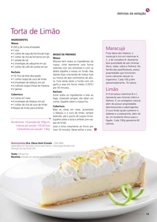 delícias da estação




Torta de Limão
iNGreDieNteS
Massa
• 250 g de ricota amassada
• 1 ovo
                                                                                         Maracujá
• 1 colher de sopa de farinha de trigo                                                   Fruta típica dos trópicos, o
                                              MoDo De preparo
• 1 colher de chá de fermento em pó                                                      maracujá é rico em vitaminas A,
                                              Massa
• 1 pitada de sal                                                                        C, e do complexo B. Apresenta
                                              Misture bem todos os ingredientes da
• 2 envelopes de adoçante em pó                                                          boa quantidade de sais minerais
                                              massa. Unte levemente uma forma
• 1 colher de café de canela em pó                                                       (ferro, sódio, cálcio e fósforo). Da
                                              redonda com aro removível e com os
                                                                                         família das passifloráceas, possui
recheio                                       dedos espalhe a massa no fundo. Nas
                                                                                         propriedades que funcionam
                                              laterais faça uma borda de massa mais
• 1/2 litro de leite desnatado                                                           como calmante natural no
                                              ou menos de dois centímetros de altu-
• 1 colher (sopa) de suco de limão                                                       organismo. Cada 100 g têm
                                              ra. Fure várias vezes o fundo com um
• 4 envelopes de Adoçou em pó                                                            aproximadamente, 70 caloria.
                                              garfo e asse em forno médio (170ºC)
• 2 colheres (sopa) cheias de maisena
                                              por 35 minutos.
• 2 gemas
                                              recheio
                                                                                         Limão
Cobertura                                     Junte todos os ingredientes e leve ao      O fruto possui vitaminas B e C.
• 2 claras em neve                            fogo, mexendo sempre, até obter um         Apresenta sais minerais (cálcio e
• 4 envelopes de Adoçou em pó                 creme. Espalhe sobre a massa fria.         fósforo). É um antiséptico natural,
• 1 colher de chá de suco de limão                                                       além de possuir propriedades
                                              Cobertura                                  desintoxicantes e adstringentes.
• Raspas de limão para enfeitar
                                              Bata as claras em neve, acrescente         O suco limão ajuda a prevenir o
                                              o Adoçou e o suco de limão, sempre         diabetes e a osteoartrite, além de
                                              batendo, até o ponto de suspiro firme.     ser um excelente tônico para o
                                              Espalhe sobre a torta e enfeite com ras-   fígado. Cada 100g apresenta 60
Rendimento: 10 porções de 100g c/u            pas de limão.                              calorias.
    Calorias por porção: 105,92 kcal          Leve a torta novamente ao forno por
     Carboidratos por porção: 7,82g           mais 10 minutos. Deixe esfriar e sirva.




Nutricionista Dra. elena Goñi ermida - CRN 0896
Especialista em Nutrição Clínica pela Asbran, Associação Brasileira de
Nutrição de São Paulo (SP).

texto Gilmara Gil
receitas retiradas do website guiadodiabetes.com.br




                                                                                                           REVISTA FARMAMELLITUS
                                                                                                          REVISTA FARMAMELLITUS     13
                                                                                                                                   13
 