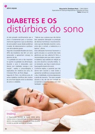 abre aspas                                                                           Dicas de Dr. Christiano perin - CRM 028241
                                                                             Especialista em Doenças Respiratórias e Distúrbios do Sono
                                                                                                                      texto Gilmara Gil




     DiaBeteS e oS
     distúrbios do sono
     Já está provado cientificamente que o      “Sabe-se que a pessoa que não dorme
     sono é fundamental para o funciona-        bem apresenta alterações na produção
     mento do organismo e que os distúrbios     de diversos hormônios e neurotransmis-
     do sono podem causar desde problemas       sores que são liberados durante o sono,
     à saúde, de relacionamento e profissio-    entre eles o cortisol, a melatonina e a
     nais até acidentes graves.                 leptina”, afirma.
     Segundo a Sociedade Brasileira do Sono,    Estas alterações hormonais favorecem o
     40% dos brasileiros não têm um sono        ganho de peso e o aumento dos níveis
     restaurador e apresentam cansaço no        glicêmicos, por isso, salienta Dr. Perin, a
     decorrer do dia.                           recomendação para que todo o pacien-
     “A qualidade do sono é tão importan-       te diabético seja avaliado em relação ao
     te quanto à qualidade da alimentação.      seu sono durante a consulta médica. E,
     Quando o sono é restaurador, acor-         se necessário, que faça o exame de po-
     damos com vitalidade, energia e mo-        lissonografia (exame do sono).
     tivação”, explica o pneumologista e        Conforme explica, o paciente que não
     especialista em medicina do sono, Dr.      dorme bem durante a noite tende a
     Christiano Perin, de Porto Alegre.         apresentar sonolência e cansaço durante
     Segundo Dr. Perin, nos últimos anos, di-   o dia, irritabilidade, sintomas depressivos
     versos trabalhos científicos têm mostra-   e perda de memória. “Por estar cansado
     do uma forte ligação entre os distúrbios   durante o dia, ele não tem vontade de
     do sono e o diabetes.                      se exercitar e assim fica obeso com mais
                                                facilidade”, destaca.




     Insônia
     A Organização Mundial de Saúde (OMS) define
     insônia como a impossibilidade de iniciar o sono, de
     dormir uma quantidade adequada de horas durante
     a noite ou acordar sentindo-se cansado.


14
 
