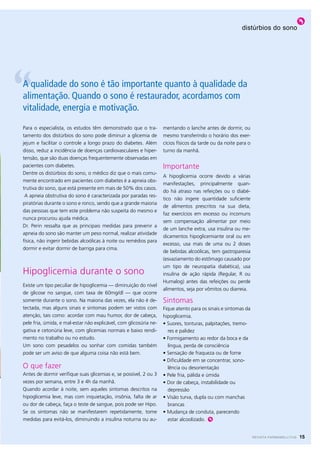 distúrbios do sono




A qualidade do sono é tão importante quanto à qualidade da
alimentação. Quando o sono é restaurador, acordamos com
vitalidade, energia e motivação.
Para o especialista, os estudos têm demonstrado que o tra-         mentando o lanche antes de dormir, ou
tamento dos distúrbios do sono pode diminuir a glicemia de         mesmo transferindo o horário dos exer-
jejum e facilitar o controle a longo prazo do diabetes. Além       cícios físicos da tarde ou da noite para o
disso, reduz a incidência de doenças cardiovasculares e hiper-     turno da manhã.
tensão, que são duas doenças frequentemente observadas em
pacientes com diabetes.                                            Importante
Dentre os distúrbios do sono, o médico diz que o mais comu-
                                                                   A hipoglicemia ocorre devido a várias
mente encontrado em pacientes com diabetes é a apneia obs-
                                                                   manifestações, principalmente quan-
trutiva do sono, que está presente em mais de 50% dos casos.
                                                                   do há atraso nas refeições ou o diabé-
 A apneia obstrutiva do sono é caracterizada por paradas res-
                                                                   tico não ingere quantidade suficiente
piratórias durante o sono e ronco, sendo que a grande maioria
                                                                   de alimentos prescritos na sua dieta,
das pessoas que tem este problema não suspeita do mesmo e
                                                                   faz exercícios em excesso ou incomuns
nunca procurou ajuda médica.
                                                                   sem compensação alimentar por meio
Dr. Perin ressalta que as principais medidas para prevenir a
                                                                   de um lanche extra, usa insulina ou me-
apneia do sono são manter um peso normal, realizar atividade
                                                                   dicamentos hipoglicemiante oral ou em
física, não ingerir bebidas alcoólicas à noite ou remédios para
                                                                   excesso, usa mais de uma ou 2 doses
dormir e evitar dormir de barriga para cima.
                                                                   de bebidas alcoólicas, tem gastroparesia
                                                                   (esvaziamento do estômago causado por
                                                                   um tipo de neuropatia diabética), usa
Hipoglicemia durante o sono                                        insulina de ação rápida (Regular, R ou
                                                                   Humalog) antes das refeições ou perde
Existe um tipo peculiar de hipoglicemia — diminuição do nível
                                                                   alimentos, seja por vômitos ou diarreia.
de glicose no sangue, com taxa de 60mg/dl — que ocorre
somente durante o sono. Na maioria das vezes, ela não é de-        Sintomas
tectada, mas alguns sinais e sintomas podem ser vistos com         Fique atento para os sinais e sintomas da
atenção, tais como: acordar com mau humor, dor de cabeça,          hipoglicemia.
pele fria, úmida, e mal-estar não explicável, com glicosúria ne-   • Suores, tonturas, palpitações, tremo-
gativa e cetonúria leve, com glicemias normais e baixo rendi-        res e palidez
mento no trabalho ou no estudo.                                    • Formigamento ao redor da boca e da
Um sono com pesadelos ou sonhar com comidas também                   língua, perda de consciência
pode ser um aviso de que alguma coisa não está bem.                • Sensação de fraqueza ou de fome
                                                                   • Dificuldade em se concentrar, sono-
O que fazer                                                          lência ou desorientação
Antes de dormir verifique suas glicemias e, se possível, 2 ou 3    • Pele fria, pálida e úmida
vezes por semana, entre 3 e 4h da manhã.                           • Dor de cabeça, instabilidade ou
Quando acordar à noite, sem aqueles sintomas descritos na            depressão
hipoglicemia leve, mas com inquietação, insônia, falta de ar       • Visão turva, dupla ou com manchas
ou dor de cabeça, faça o teste de sangue, pois pode ser Hipo.        brancas
Se os sintomas não se manifestarem repetidamente, tome             • Mudança de conduta, parecendo
medidas para evitá-los, diminuindo a insulina noturna ou au-         estar alcoolizado.


                                                                                                                REVISTA FARMAMELLITUS   15
 