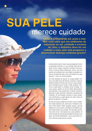 saúde




     sua Pele
             merece cuidado
                verão é sinônimo de sol, praia e mar.
                Mas você sabia que em ambientes de
                 exposição ao sol, umidade e excesso
                     de calor, o diabético deve ter um
                 cuidado a mais, pois está propenso a
               desenvolver doenças cutâneas graves?



                     A pele reveste todo o nosso corpo protegendo contra
                     as agressões externas e é uma grande capa de pro-
                     teção contra fungos, bactérias, produtos químicos,
                     físicos e mesmo fatores ambientais, como o sol. Esta
                     barreira de proteção vem das células da epiderme e
                     derme, secreção de sebo e suor, formando uma capa
                     especial - como um manto protetor.
                     Os níveis elevados de açúcar no sangue podem res-
                     secar uma pele macia de diversas maneiras. A glicose
                     elevada resulta em danos aos nervos e vasos sanguí-
                     neos necessários para manter a pele saudável. Con-
                     forme a pele perde a umidade, ocorre irritação. Em
                     casos graves, podem se formar lesões descamativas
                     avermelhadas. Coçar pode fazer as lesões racharem,
                     deixando a pele suscetível a bactérias causadoras de
                     infecções. As terminações nervosas e vasos sangüí-
                     neos danificados na pele devido aos altos níveis de
                     glicose só agravam a situação.
                     Os dois principais problemas de pele a que os diabé-
                     ticos estão expostos são: pele seca e infecções cutâ-
                     neas. Esses podem afetar qualquer pessoa, seja ela
                     diabética ou não, porém, portadores de diabetes po-
                     dem potencializar essa situação. Por exemplo, quanto
                     mais você urinar, mais líquido seu corpo perderá. Se
                     você não repuser esse líquido perdido tomando muita
                     água, você ficará desidratado, o que causa (entre ou-
                     tros sintomas) ressecamento na pele.




20
 