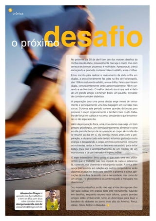 crônica




     o próximo                        desafio
                                       No próximo dia 30 de abril farei um dos maiores desafios da
                                       minha vida de atleta, provavelmente não seja o maior, mas com
                                       certeza será o mais prazeroso e motivador. Apreparação já está
                                       começando e promete muita corrida em asfalto, areia e trilhas.

                                       Estou inscrito para realizar o revezamento da Volta à Ilha em
                                       duplas, a prova literalmente faz volta na ilha de Florianopólis,
                                       são 150km misturando asfalto, areia e trilha. Farei a corrida em
                                       dupla, consequentemente serão aproximadamente 75km cor-
                                       rendo e se divertindo. O melhor de tudo isso é que será ao lado
                                       de um grande amigo, o Emerson Bisan, um paulista, treinador
                                       de corrida e também diabético.

                                       A preparação para uma prova destas exige meses de treina-
                                       mento e principalmente uma boa bagagem em corridas mais
                                       curtas. Durante este período correrei grandes distâncias para
                                       preparar o corpo organicamente e também farei muito traba-
                                       lho de força em subidas e na areia, simulando o que encontra-
                                       rei no tão esperado dia.

                                       Além da preparação física, uma prova como essa exige um bom
                                       preparo psicológico, um ótimo planejamento alimentar e sono
                                       em dia para dar tempo de recuperação ao corpo. A corrida não
                                       se resume ao dia em si, ela começa meses antes com a pre-
                                       paração, e durante todo este tempo estamos gastando muita
                                       energia e desgastando o corpo, em troca precisamos consumir
                                       os nutrientes certos e fazer o descanso necessário para evitar
                                       lesões. Para isso o acompanhamento de um médico, de um
                                       nutricionista e de um treinador é imprescindível.

                                       O mais interessante dessa prova é que mais uma vez prova-
                                       remos que o Diabetes não nos impede de nada e estaremos
                                       lá, correndo, nos divertindo e esbanjando saúde. A única dife-
                                       rença que teremos em relação aos outros competidores serão
                                       algumas picadas no dedo para conferir a glicemia e outras apli-
                                       cações de insulina de acordo com a necessidade, mas como diz
                                       um amigo, “o glicosímetro é só um brinquedo a mais para nos
                                       divertirmos”.

                                       Sou movido a desafios, então não vejo a hora desta prova che-
                                       gar para colocar em prática todo este treinamento. Falando
           alessandro Dreyer é
                                       em desafios, enquanto escrevo esta coluna, quatro grandes
       apoiado pela FarmaMellitus
         e tem um blog com dicas       amigos estão embarcando rumo ao Aconcágua para levar a
            sobre corrida e treinos    bandeira do diabetes ao ponto mais alto da América. Força,
       olongenaoexiste.com.br          Alexei, Flávio, Bellon e Abayuba.
       alessandro@dreyer.com.br

22
 