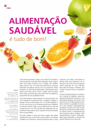 capa




          aliMeNtaÇão
          SaUDÁvel
           é tudo de bom!




                              Como é bom aproveitar o verão, não é mesmo?! O período é        organismo. Por hábito, nesta época as
                              movimentado por conta dos dias ensolarados. Férias, viagens,    pessoas estão mais propensas a se re-
                              lazer, tudo parece combinar com a estação. Tem também           frescarem com frutas e servirem porções
                              praia, piscina e mar. É no verão que, geralmente, as pessoas    menos generosas em suas refeições.
                              desfrutam das belezas naturais e de sua autoestima, dando       Mas nada de excessos e exageros, pois
                              preferência à alimentação balanceada e diversificada, apos-     o ideal é sempre manter um equilíbrio,
                   FONTES
                              tando numa dieta rica em frutas e saladas, além de pratos       certo?!
      • American Diabetes
                              diets e lights, que fazem bem para o bem-estar do diabético e
        Association – ADA                                                                     A dieta é fundamental para o tratamen-
        www.diabetes.org      são garantia de mais qualidade de vida.                         to e controle do diabetes, mesmo em
• Sociedade Brasileira de     A boa alimentação, embora devesse ser rotina de todos nós,      épocas de relaxamento e descanso. Uma
Diabetes – SBD Nutrição                                                                       alimentação saudável, sem açúcar e com
                              tem importância fundamental para o diabético. Adequar e
        e Atividade Física
                              adaptar rotinas de alimentação com um endocrinologista e/       alimentos ricos em fibras garante ao dia-
 nutricao.diabetes.org.br
                              ou com nutricionista se faz fundamental para que o diabético    bético melhora na qualidade de vida no
           • FarmaMellitus                                                                    dia a dia e retarda o desenvolvimento
           Arquivo Revista    se sinta bem sempre. Saber o que se pode comer e o que não
                                                                                              da doença. Para levar uma vida normal,
                              se pode comer é um mito que deve ser esclarecido com um
           • FarmaMellitus                                                                    além de ter conhecimento sobre a doen-
    Material Educativo sob    profissional. Mas sabe-se que o segredo da boa alimentação
                                                                                              ça, deve-se aceitar e compreender que
     revisão de Dra. Jocely   está nas quantidades.
            Vieira da Costa                                                                   são necessários alguns cuidados, tanto
                              No verão, saladas e frutas são ótimas opções para driblar       medicamentosos quanto alimentares.
     • Sociedade Brasileira
               de Diabetes    aquela fome, para um lanchinho ou para realizar uma refeição    Não é nada complicado, e vai fazer uma
       Dr. Josefina Bressan   completa em nutrientes e vitaminas essenciais para o nosso      grande diferença no seu dia a dia.


8
 