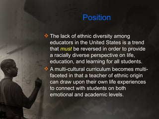 Position The lack of ethnic diversity among educators in the United States is a trend that  must  be reversed in order to provide a racially diverse perspective on life, education, and learning for all students.  A multi-cultural curriculum becomes multi-faceted in that a teacher of ethnic origin can draw upon their own life experiences to connect with students on both emotional and academic levels. 