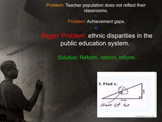 Problem:  Teacher population does not reflect their classrooms. +   Problem:  Achievement gaps. =  Bigger Problem:  ethnic disparities in the public education system.  Solution:  Reform, reform, reform… 
