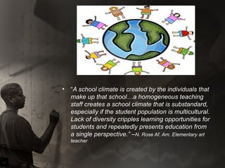 “ A school climate is created by the individuals that make up that school…a homogeneous teaching staff creates a school climate that is substandard, especially if the student population is multicultural. Lack of diversity cripples learning opportunities for students and repeatedly presents education from a single perspective.” – N. Rose Af. Am. Elementary art teacher 