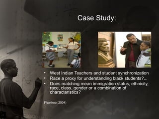 Case Study: West Indian Teachers and student synchronization Race a proxy for understanding black students?... Does matching mean immigration status, ethnicity, race, class, gender or a combination of characteristics? ( Warikoo, 2004) 