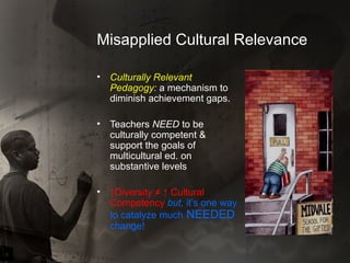 Misapplied Cultural Relevance Culturally Relevant Pedagogy:  a mechanism to diminish achievement gaps. Teachers  NEED  to be culturally competent & support the goals of multicultural ed. on substantive levels ↑ Diversity ≠ ↑ Cultural Competency  but,   it’s one way to catalyze much  NEEDED  change! 