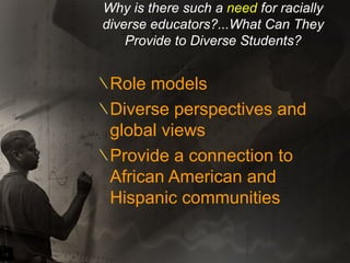 Why is there such a  need  for racially diverse educators?...What Can They Provide to Diverse Students? Role models Diverse perspectives and global views Provide a connection to African American and Hispanic communities 