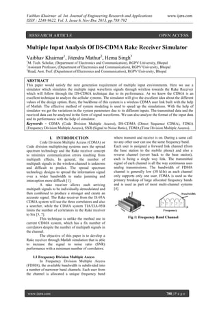 Vaibhav Khairnar al. Int. Journal of Engineering Research and Applications
ISSN : 2248-9622, Vol. 3, Issue 6, Nov-Dec 2013, pp.788-792

RESEARCH ARTICLE

www.ijera.com

OPEN ACCESS

Multiple Input Analysis Of DS-CDMA Rake Receiver Simulator
Vaibhav Khairnar1, Jitendra Mathur2, Hema Singh3
1

M. Tech. Scholar, (Department of Electronics and Communication), RGPV University, Bhopal
Assistant Professor, (Department of Electronics and Communication), RGPV University, Bhopal
3
Head, Asst. Prof. (Department of Electronics and Communication), RGPV University, Bhopal
2

ABSTRACT
This paper would satisfy the next generation requirement of multiple input environments. Here we use a
simulator which simulates the multiple input waveform signals through wireless towards the Rake Receiver
which will follow through the DS-CDMA technique due to its performance. As we know the CDMA is an
excellent technique to analyze the cellular systems. The simulator will give the excellent idea about the different
values of the design option. Here, the backbone of this system is a wireless CDMA user link built with the help
of Matlab. The effective method of system modeling is used to speed up the simulations. With the help of
simulator we get the variations in the system parameters due to its different inputs. The transmitted data and the
received data can be analyzed in the form of signal waveforms. We can also analyze the format of the input data
and its performance with the help of simulator.
Keywords - CDMA (Code Division Multiple Access), DS-CDMA (Direct Sequence CDMA), FDMA
(Frequency Division Multiple Access), SNR (Signal to Noise Ratio), TDMA (Time Division Multiple Access).

I. INTRODUCTION
Code Division Multiple Access (CDMA) or
Code division multiplexing systems uses the spread
spectrum technology and the Rake receiver concept
to minimize communication errors resulting from
multipath effects. In general, the number of
multipath signals in the wireless channel is unknown
and difficult to predict. The spread spectrum
technology designs to spread the information signal
over a wider bandwidth to make jamming and
interception more difficult [1].
A rake receiver allows each arriving
multipath signals to be individually demodulated and
then combined to produce a stronger and create an
accurate signal. The Rake receiver from the IS-95A
CDMA system will use the three correlators and also
a searcher, while the CDMA system TIA/EIA-95B
limits the number of correlators in the Rake receiver
to Six [5, 7].
This technique is unlike the method use in
current CDMA system, which has a fix number of
correlators despite the number of multipath signals in
the channel.
The objective of this paper is to develop a
Rake receiver through Matlab simulation that is able
to increase the signal to noise ratio (SNR)
performance with a minimum number of correlators.

where transmit and receive is on. During a same call
no any other user can use the same frequency band.
Each user is assigned a forward link channel (from
the base station to the mobile phone) and also a
reverse channel (revert back to the base station),
each is being a single way link. The transmitted
signal of each channel is all the way continuous uses
analog transmissions. The bandwidth of FDMA
channel is generally low (30 kHz) as each channel
only supports only one user. FDMA is used as the
primary breakup of large allocated frequency bands
and is used as part of most multi-channel systems
[4].

Fig 1: Frequency Band Channel

I.1 Frequency Division Multiple Access
In Frequency Division Multiple Access
(FDMA), the available bandwidth is subdivided into
a number of narrower band channels. Each user from
the channel is allocated a unique frequency band

www.ijera.com

788 | P a g e

 