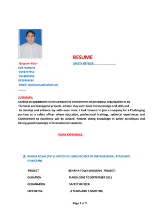 RESUME
Qayyum -khan SAFETY OFFICER
Cell Numbers
0593737355
0543895896
0533848434
Email: tatarikhan22@yahoo.com
SUMMARY:
Seeking an opportunity in the competitive environment of prestigious organization to do
Technical and managerial projects, where I may contribute my knowledge and skills and
to develop and enhance my skills even more. I look forward to join a company for a Challenging
position as a safety officer where education, professional trainings, technical experiences and
Commitment to excellence will be utilized. Possess strong knowledge in safety techniques and
having good knowledge of international standards.
WORK EXPERIENCE
(1) BAHRIA TOWN (PVT) LIMITED HOUSING PROJECT OF INTERNATIONAL STANDARD
(PAKISTAN)
PROJECT BEHRIYA TOWN (HOUSING PROJECT)
DURATION MARCH 2009 TO SEPTEMBER 2011
DESIGNATION SAFETY OFFICER
EXPERIENCE (2 YEARS AND 5 MOMTHS)
Page 1 of 7
 