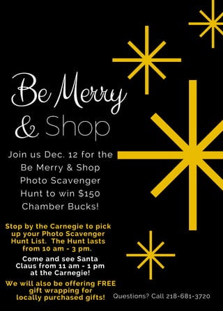 BeMerry
Stop by the Carnegie to pick
up your Photo Scavenger
Hunt List. The Hunt lasts
from 10 am - 3 pm.
Join us Dec. 12 for the
Be Merry & Shop
Photo Scavenger
Hunt to win $150
Chamber Bucks!
& Shop
Come and see Santa
Claus from 11 am - 1 pm
at the Carnegie!
We will also be offering FREE
gift wrapping for
locally purchased gifts! Questions? Call 218-681-3720
 