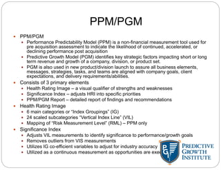 PPM/PGM
 PPM/PGM
 Performance Predictability Model (PPM) is a non-financial measurement tool used for
pre acquisition assessment to indicate the likelihood of continued, accelerated, or
declining performance post acquisition
 Predictive Growth Model (PGM) identifies key strategic factors impacting short or long
term revenue and growth of a company, division, or product set.
 PGM is also used in new product/division launch to assure all business elements,
messages, strategies, tasks, and teams are aligned with company goals, client
expectations, and delivery requirements/abilities.
 Consists of 3 primary elements
 Health Rating Image – a visual qualifier of strengths and weaknesses
 Significance Index – adjusts HRI into specific priorities
 PPM/PGM Report – detailed report of findings and recommendations
 Health Rating Image
 6 main categories or “Index Groupings” (IG)
 24 scaled subcategories “Vertical Index Line” (VIL)
 Mapping of “Risk Measurement Level” (RML) – PPM only
 Significance Index
 Adjusts VIL measurements to identify significance to performance/growth goals
 Removes outliers from VIS measurements
 Utilizes IG co-efficient variables to adjust for industry accuracy
 Utilized as a continuous measurement as opportunities are executed
 