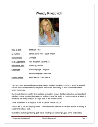 Private and Confidential Wendy Knezovich Page 1
Wendy Knezovich
Date of Birth 31 March 1964
ID Number 640331 0043 088 – South African
Marital Status Divorced
Nr of Dependants Two daughters (22 and 24)
Residential area Edenburg, Rivonia
Languages Home language - English
Second language - Afrikaans
Drivers license Yes Code 08 – own vehicle
I am an honest and reliable person who has an excellent track record both in terms of years of
service and commitment to my employer. I am more than willing to work overtime to assist
where necessary.
My strength lies in my ability to investigate a situation, ensure that I am objective and assist with
solutions. I have excellent interpersonal skills and have the ability to communicate at all levels. I
also have the ability to report at a high level in the written format.
I have experience in all aspects of HR as can be seen in my CV.
I would like to join a Company where I could become a member of the team as well as having a
career and not just a job.
My hobbies include gardening, golf, travel, reading and watching rugby, tennis and cricket.
 