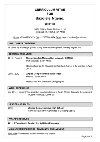 Page 1 of 2
CURRICULUM VITAE
FOR
Baxolele Ngeno,
28/12/1992
38 St Phillips Street, Richmond Hill
Port Elizabeth, 6001, South Africa
Home: +27633984347  Cell: +27633984347 E-mail: ngenobaxolele@gmail.com
To utilise my knowledge gained during my BA (Development Studies) degree...etc.
2013 – Present Nelson Mandela Metropolitan University (NMMU)
Port Elizabeth, South Africa
Working towards BA (Developmentstudies) degree, to be awarded in April
2016
2008 – 2012 Zingisa Comprehensive high school
Mthatha, South Africa
Matriculated with Distinction (A) aggregate.
Jan 2014 – present Vice president in administration of South African Graduate Development
student society (SAGDASS)
2008 Zingisa Comprehensive High School
Served on Executive Committee of Debating Society
2011- 2nd position in English first Additional language
April 2014- Volunteered at Unako community project.
TERTIARY EDUCATION
WORK EXPERIENCE
AWARDS RECEIVED
JOB / CAREER OBJECTIVE
LEADERSHIP ROLES
VOLUNTEER EXPERIENCE / COMMUNITY INVOLVEMENT
 