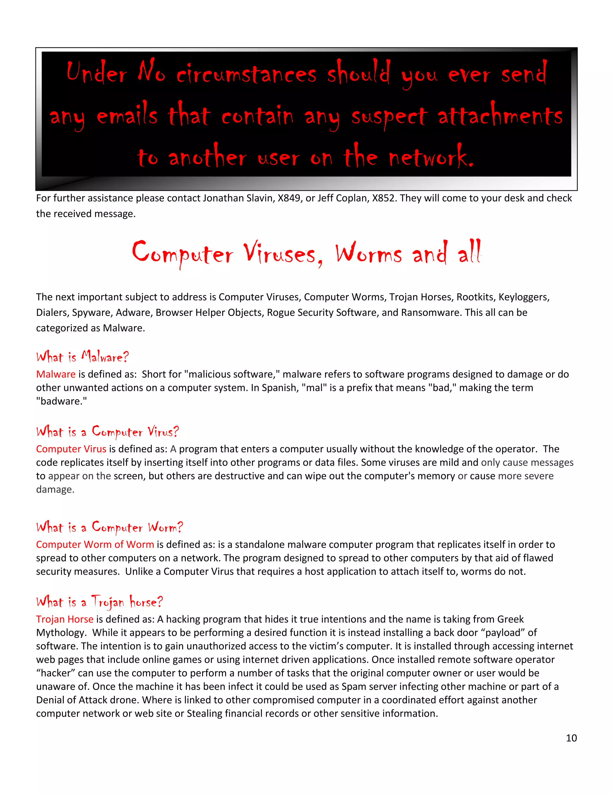 10
For further assistance please contact Jonathan Slavin, X849, or Jeff Coplan, X852. They will come to your desk and check
the received message.
Computer Viruses, Worms and all
The next important subject to address is Computer Viruses, Computer Worms, Trojan Horses, Rootkits, Keyloggers,
Dialers, Spyware, Adware, Browser Helper Objects, Rogue Security Software, and Ransomware. This all can be
categorized as Malware.
What is Malware?
Malware is defined as: Short for "malicious software," malware refers to software programs designed to damage or do
other unwanted actions on a computer system. In Spanish, "mal" is a prefix that means "bad," making the term
"badware."
What is a Computer Virus?
Computer Virus is defined as: A program that enters a computer usually without the knowledge of the operator. The
code replicates itself by inserting itself into other programs or data files. Some viruses are mild and only cause messages
to appear on the screen, but others are destructive and can wipe out the computer's memory or cause more severe
damage.
What is a Computer Worm?
Computer Worm of Worm is defined as: is a standalone malware computer program that replicates itself in order to
spread to other computers on a network. The program designed to spread to other computers by that aid of flawed
security measures. Unlike a Computer Virus that requires a host application to attach itself to, worms do not.
What is a Trojan horse?
Trojan Horse is defined as: A hacking program that hides it true intentions and the name is taking from Greek
Mythology. While it appears to be performing a desired function it is instead installing a back door “payload” of
software. The intention is to gain unauthorized access to the victim’s computer. It is installed through accessing internet
web pages that include online games or using internet driven applications. Once installed remote software operator
“hacker” can use the computer to perform a number of tasks that the original computer owner or user would be
unaware of. Once the machine it has been infect it could be used as Spam server infecting other machine or part of a
Denial of Attack drone. Where is linked to other compromised computer in a coordinated effort against another
computer network or web site or Stealing financial records or other sensitive information.
Under No circumstances should you ever send
any emails that contain any suspect attachments
to another user on the network.
 