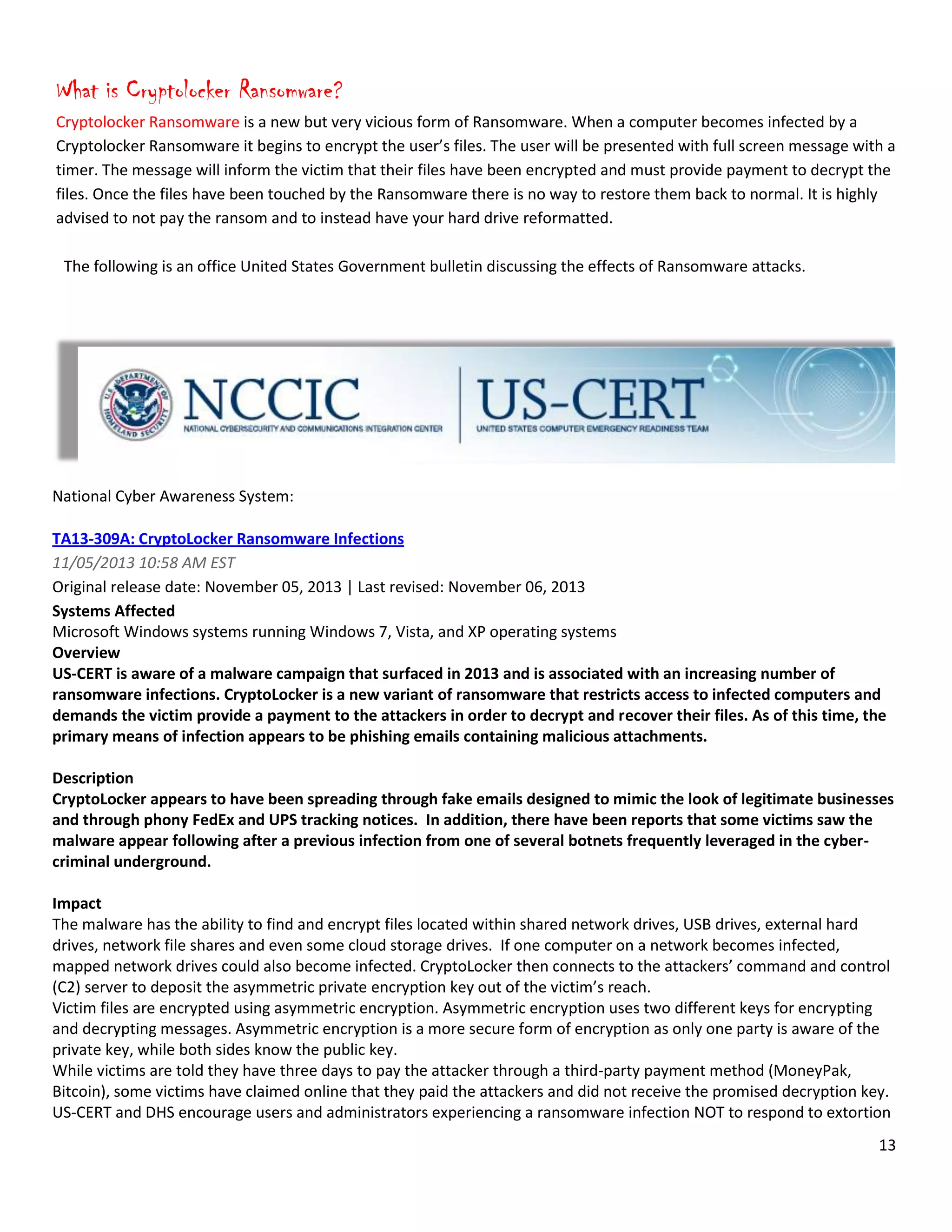 13
What is Cryptolocker Ransomware?
Cryptolocker Ransomware is a new but very vicious form of Ransomware. When a computer becomes infected by a
Cryptolocker Ransomware it begins to encrypt the user’s files. The user will be presented with full screen message with a
timer. The message will inform the victim that their files have been encrypted and must provide payment to decrypt the
files. Once the files have been touched by the Ransomware there is no way to restore them back to normal. It is highly
advised to not pay the ransom and to instead have your hard drive reformatted.
The following is an office United States Government bulletin discussing the effects of Ransomware attacks.
National Cyber Awareness System:
TA13-309A: CryptoLocker Ransomware Infections
11/05/2013 10:58 AM EST
Original release date: November 05, 2013 | Last revised: November 06, 2013
Systems Affected
Microsoft Windows systems running Windows 7, Vista, and XP operating systems
Overview
US-CERT is aware of a malware campaign that surfaced in 2013 and is associated with an increasing number of
ransomware infections. CryptoLocker is a new variant of ransomware that restricts access to infected computers and
demands the victim provide a payment to the attackers in order to decrypt and recover their files. As of this time, the
primary means of infection appears to be phishing emails containing malicious attachments.
Description
CryptoLocker appears to have been spreading through fake emails designed to mimic the look of legitimate businesses
and through phony FedEx and UPS tracking notices. In addition, there have been reports that some victims saw the
malware appear following after a previous infection from one of several botnets frequently leveraged in the cyber-
criminal underground.
Impact
The malware has the ability to find and encrypt files located within shared network drives, USB drives, external hard
drives, network file shares and even some cloud storage drives. If one computer on a network becomes infected,
mapped network drives could also become infected. CryptoLocker then connects to the attackers’ command and control
(C2) server to deposit the asymmetric private encryption key out of the victim’s reach.
Victim files are encrypted using asymmetric encryption. Asymmetric encryption uses two different keys for encrypting
and decrypting messages. Asymmetric encryption is a more secure form of encryption as only one party is aware of the
private key, while both sides know the public key.
While victims are told they have three days to pay the attacker through a third-party payment method (MoneyPak,
Bitcoin), some victims have claimed online that they paid the attackers and did not receive the promised decryption key.
US-CERT and DHS encourage users and administrators experiencing a ransomware infection NOT to respond to extortion
 