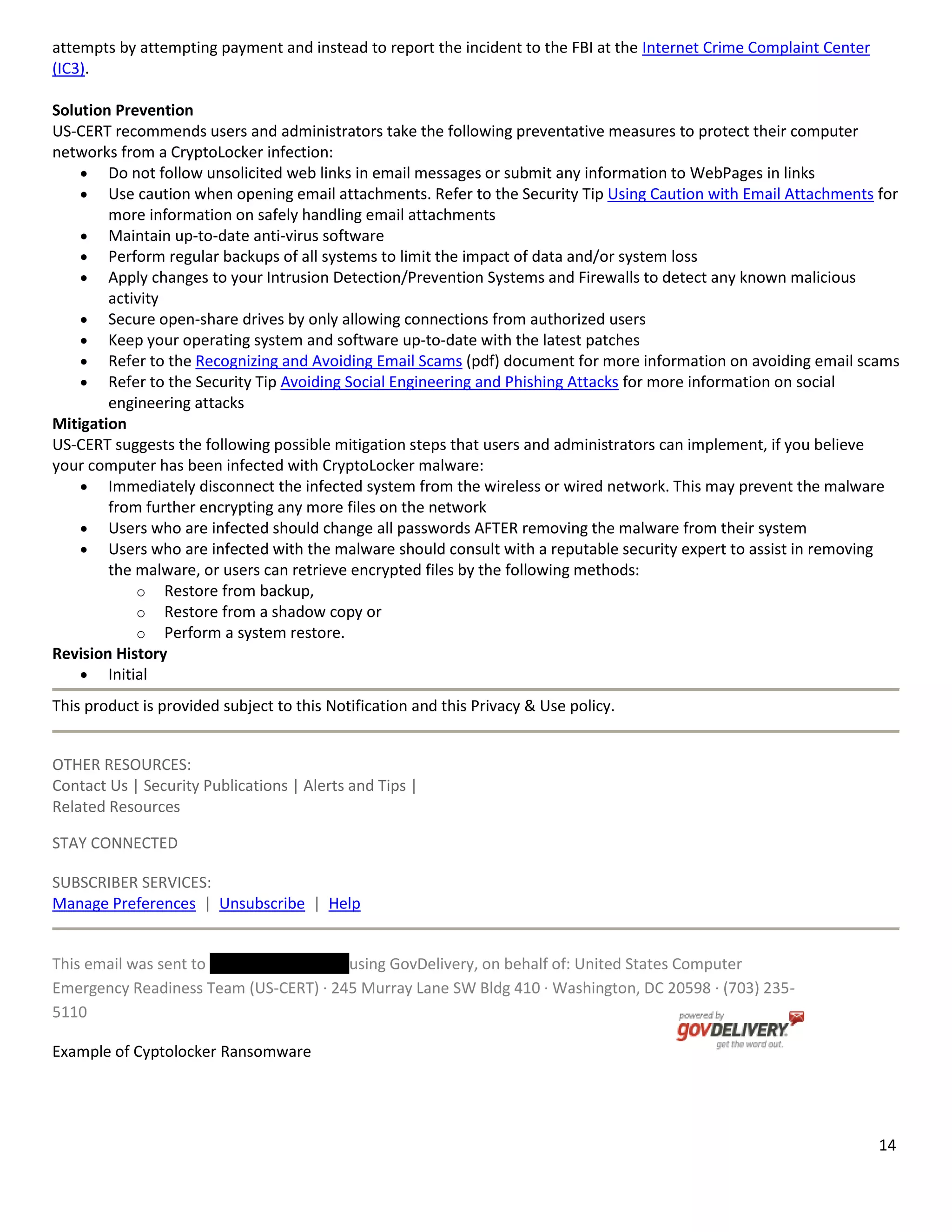 14
attempts by attempting payment and instead to report the incident to the FBI at the Internet Crime Complaint Center
(IC3).
Solution Prevention
US-CERT recommends users and administrators take the following preventative measures to protect their computer
networks from a CryptoLocker infection:
Do not follow unsolicited web links in email messages or submit any information to WebPages in links
Use caution when opening email attachments. Refer to the Security Tip Using Caution with Email Attachments for
more information on safely handling email attachments
Maintain up-to-date anti-virus software
Perform regular backups of all systems to limit the impact of data and/or system loss
Apply changes to your Intrusion Detection/Prevention Systems and Firewalls to detect any known malicious
activity
Secure open-share drives by only allowing connections from authorized users
Keep your operating system and software up-to-date with the latest patches
Refer to the Recognizing and Avoiding Email Scams (pdf) document for more information on avoiding email scams
Refer to the Security Tip Avoiding Social Engineering and Phishing Attacks for more information on social
engineering attacks
Mitigation
US-CERT suggests the following possible mitigation steps that users and administrators can implement, if you believe
your computer has been infected with CryptoLocker malware:
Immediately disconnect the infected system from the wireless or wired network. This may prevent the malware
from further encrypting any more files on the network
Users who are infected should change all passwords AFTER removing the malware from their system
Users who are infected with the malware should consult with a reputable security expert to assist in removing
the malware, or users can retrieve encrypted files by the following methods:
o Restore from backup,
o Restore from a shadow copy or
o Perform a system restore.
Revision History
Initial
This product is provided subject to this Notification and this Privacy & Use policy.
OTHER RESOURCES:
Contact Us | Security Publications | Alerts and Tips |
Related Resources
STAY CONNECTED
SUBSCRIBER SERVICES:
Manage Preferences | Unsubscribe | Help
This email was sent to using GovDelivery, on behalf of: United States Computer
Emergency Readiness Team (US-CERT) · 245 Murray Lane SW Bldg 410 · Washington, DC 20598 · (703) 235-
5110
Example of Cyptolocker Ransomware
 