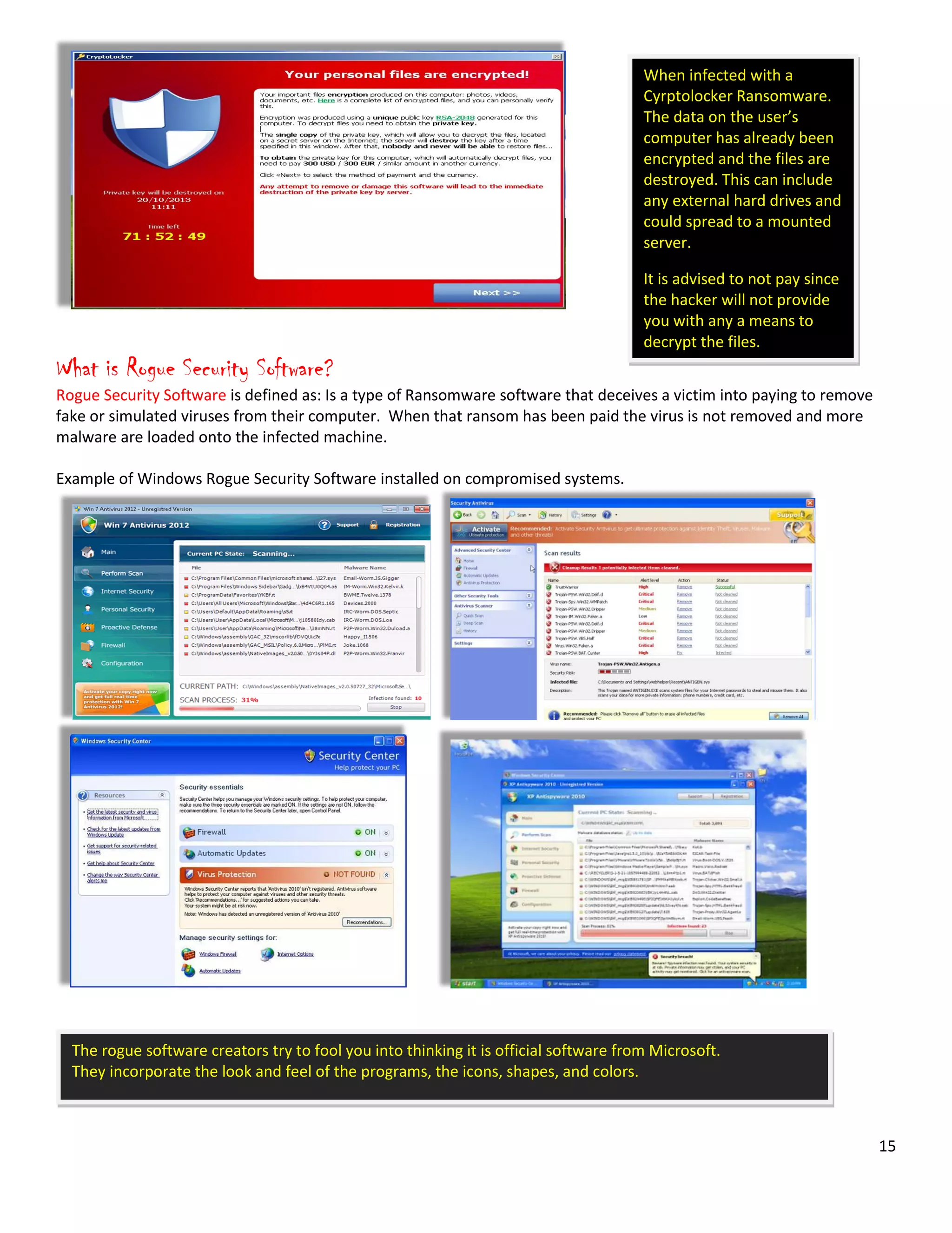 15
When infected with a
Cyrptolocker Ransomware.
The data on the user’s
computer has already been
encrypted and the files are
destroyed. This can include
any external hard drives and
could spread to a mounted
server.
It is advised to not pay since
the hacker will not provide
you with any a means to
decrypt the files.
What is Rogue Security Software?
Rogue Security Software is defined as: Is a type of Ransomware software that deceives a victim into paying to remove
fake or simulated viruses from their computer. When that ransom has been paid the virus is not removed and more
malware are loaded onto the infected machine.
Example of Windows Rogue Security Software installed on compromised systems.
The rogue software creators try to fool you into thinking it is official software from Microsoft.
They incorporate the look and feel of the programs, the icons, shapes, and colors.
 
