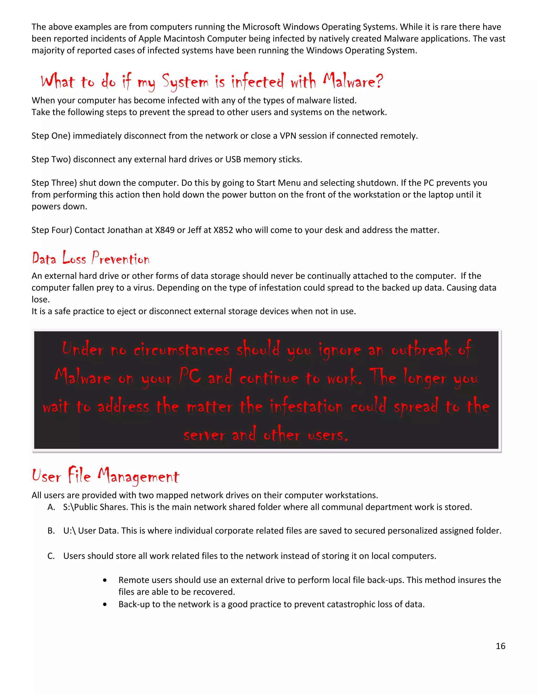 16
The above examples are from computers running the Microsoft Windows Operating Systems. While it is rare there have
been reported incidents of Apple Macintosh Computer being infected by natively created Malware applications. The vast
majority of reported cases of infected systems have been running the Windows Operating System.
What to do if my System is infected with Malware?
When your computer has become infected with any of the types of malware listed.
Take the following steps to prevent the spread to other users and systems on the network.
Step One) immediately disconnect from the network or close a VPN session if connected remotely.
Step Two) disconnect any external hard drives or USB memory sticks.
Step Three) shut down the computer. Do this by going to Start Menu and selecting shutdown. If the PC prevents you
from performing this action then hold down the power button on the front of the workstation or the laptop until it
powers down.
Step Four) Contact Jonathan at X849 or Jeff at X852 who will come to your desk and address the matter.
Data Loss Prevention
An external hard drive or other forms of data storage should never be continually attached to the computer. If the
computer fallen prey to a virus. Depending on the type of infestation could spread to the backed up data. Causing data
lose.
It is a safe practice to eject or disconnect external storage devices when not in use.
User File Management
All users are provided with two mapped network drives on their computer workstations.
A. S:Public Shares. This is the main network shared folder where all communal department work is stored.
B. U: User Data. This is where individual corporate related files are saved to secured personalized assigned folder.
C. Users should store all work related files to the network instead of storing it on local computers.
Remote users should use an external drive to perform local file back-ups. This method insures the
files are able to be recovered.
Back-up to the network is a good practice to prevent catastrophic loss of data.
Under no circumstances should you ignore an outbreak of
Malware on your PC and continue to work. The longer you
wait to address the matter the infestation could spread to the
server and other users.
 