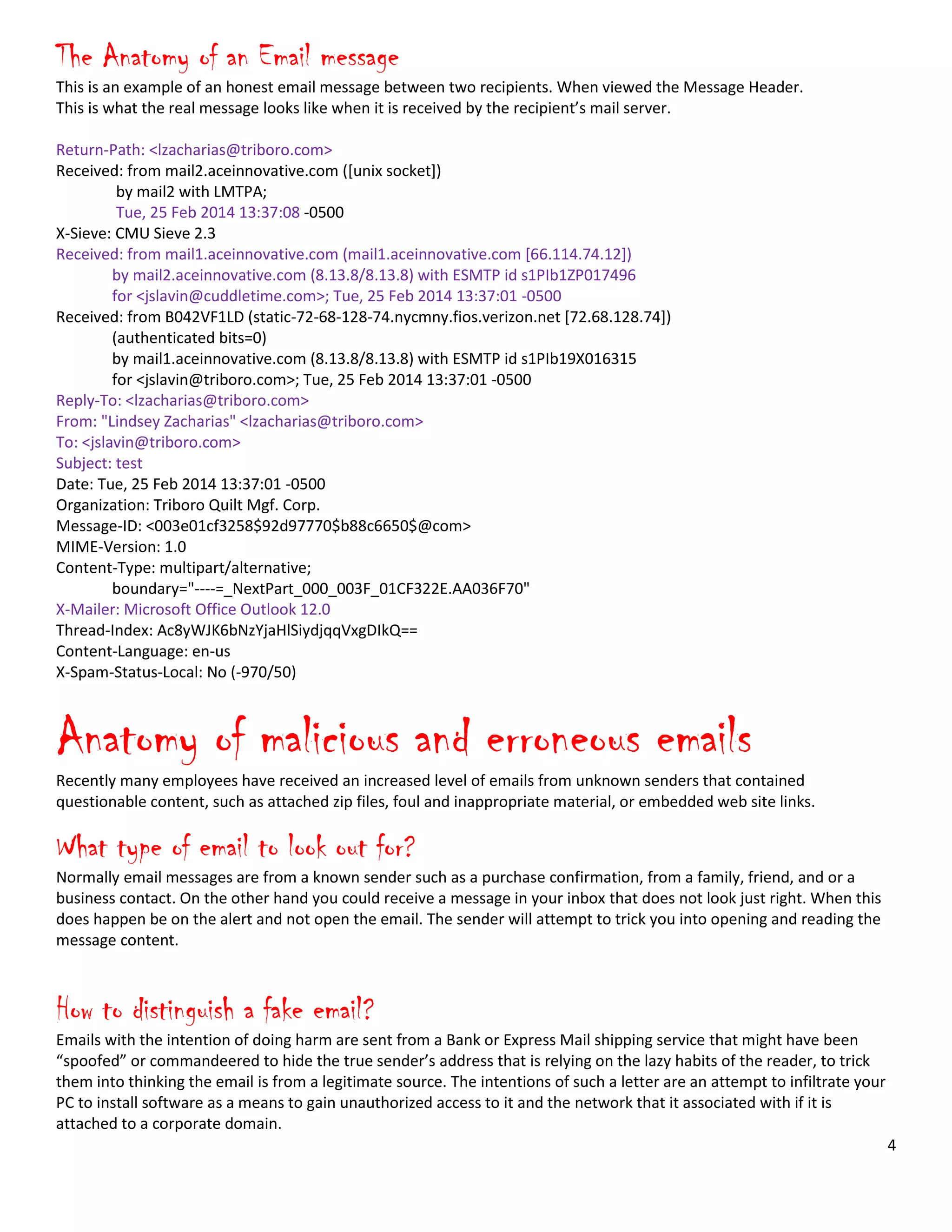 4
The Anatomy of an Email message
This is an example of an honest email message between two recipients. When viewed the Message Header.
This is what the real message looks like when it is received by the recipient’s mail server.
Return-Path: <lzacharias@triboro.com>
Received: from mail2.aceinnovative.com ([unix socket])
by mail2 with LMTPA;
Tue, 25 Feb 2014 13:37:08 -0500
X-Sieve: CMU Sieve 2.3
Received: from mail1.aceinnovative.com (mail1.aceinnovative.com [66.114.74.12])
by mail2.aceinnovative.com (8.13.8/8.13.8) with ESMTP id s1PIb1ZP017496
for <jslavin@cuddletime.com>; Tue, 25 Feb 2014 13:37:01 -0500
Received: from B042VF1LD (static-72-68-128-74.nycmny.fios.verizon.net [72.68.128.74])
(authenticated bits=0)
by mail1.aceinnovative.com (8.13.8/8.13.8) with ESMTP id s1PIb19X016315
for <jslavin@triboro.com>; Tue, 25 Feb 2014 13:37:01 -0500
Reply-To: <lzacharias@triboro.com>
From: "Lindsey Zacharias" <lzacharias@triboro.com>
To: <jslavin@triboro.com>
Subject: test
Date: Tue, 25 Feb 2014 13:37:01 -0500
Organization: Triboro Quilt Mgf. Corp.
Message-ID: <003e01cf3258$92d97770$b88c6650$@com>
MIME-Version: 1.0
Content-Type: multipart/alternative;
boundary="----=_NextPart_000_003F_01CF322E.AA036F70"
X-Mailer: Microsoft Office Outlook 12.0
Thread-Index: Ac8yWJK6bNzYjaHlSiydjqqVxgDIkQ==
Content-Language: en-us
X-Spam-Status-Local: No (-970/50)
Anatomy of malicious and erroneous emails
Recently many employees have received an increased level of emails from unknown senders that contained
questionable content, such as attached zip files, foul and inappropriate material, or embedded web site links.
What type of email to look out for?
Normally email messages are from a known sender such as a purchase confirmation, from a family, friend, and or a
business contact. On the other hand you could receive a message in your inbox that does not look just right. When this
does happen be on the alert and not open the email. The sender will attempt to trick you into opening and reading the
message content.
How to distinguish a fake email?
Emails with the intention of doing harm are sent from a Bank or Express Mail shipping service that might have been
“spoofed” or commandeered to hide the true sender’s address that is relying on the lazy habits of the reader, to trick
them into thinking the email is from a legitimate source. The intentions of such a letter are an attempt to infiltrate your
PC to install software as a means to gain unauthorized access to it and the network that it associated with if it is
attached to a corporate domain.
 