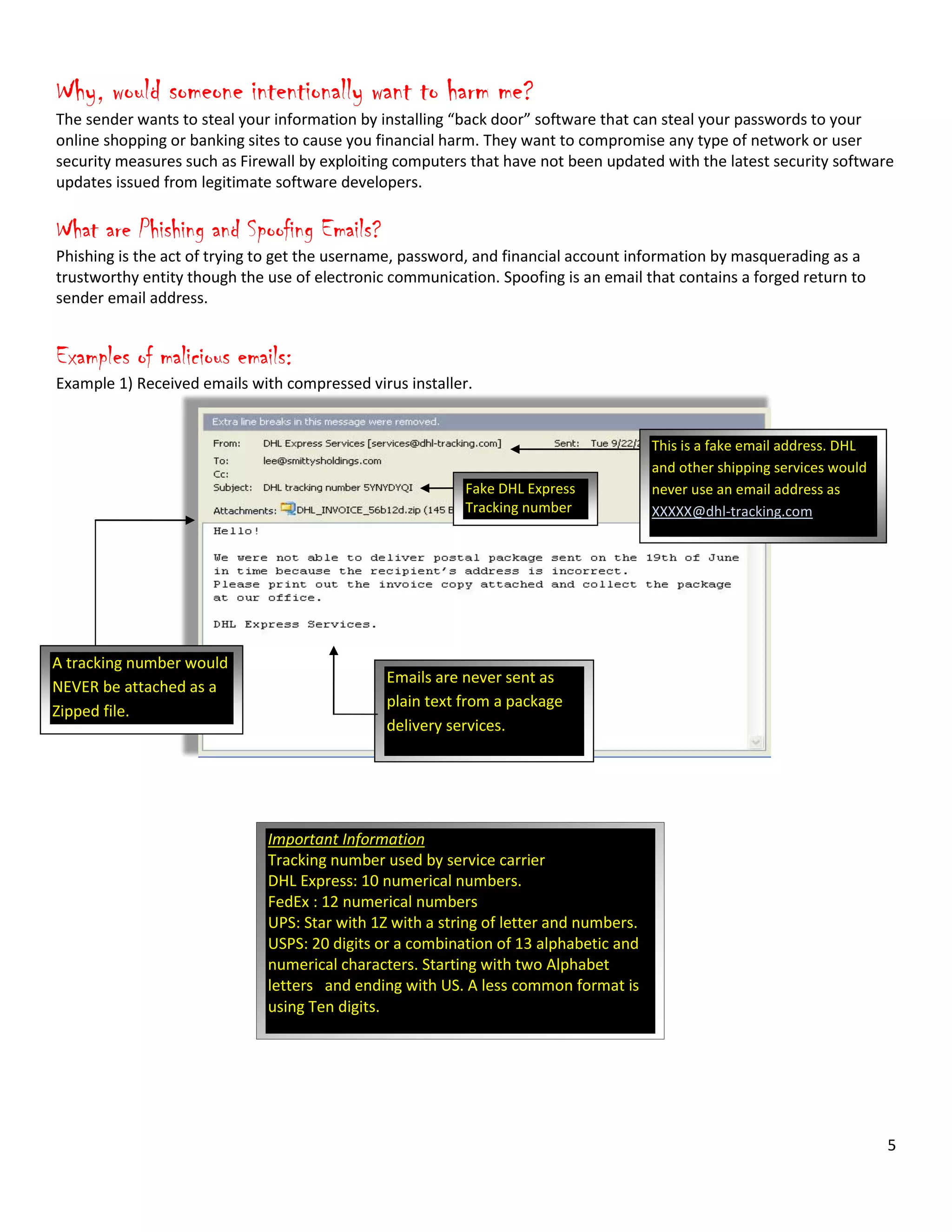 5
Why, would someone intentionally want to harm me?
The sender wants to steal your information by installing “back door” software that can steal your passwords to your
online shopping or banking sites to cause you financial harm. They want to compromise any type of network or user
security measures such as Firewall by exploiting computers that have not been updated with the latest security software
updates issued from legitimate software developers.
What are Phishing and Spoofing Emails?
Phishing is the act of trying to get the username, password, and financial account information by masquerading as a
trustworthy entity though the use of electronic communication. Spoofing is an email that contains a forged return to
sender email address.
Examples of malicious emails:
Example 1) Received emails with compressed virus installer.
This is a fake email address. DHL
and other shipping services would
never use an email address as
XXXXX@dhl-tracking.com
Important Information
Tracking number used by service carrier
DHL Express: 10 numerical numbers.
FedEx : 12 numerical numbers
UPS: Star with 1Z with a string of letter and numbers.
USPS: 20 digits or a combination of 13 alphabetic and
numerical characters. Starting with two Alphabet
letters and ending with US. A less common format is
using Ten digits.
Fake DHL Express
Tracking number
A tracking number would
NEVER be attached as a
Zipped file.
Emails are never sent as
plain text from a package
delivery services.
 