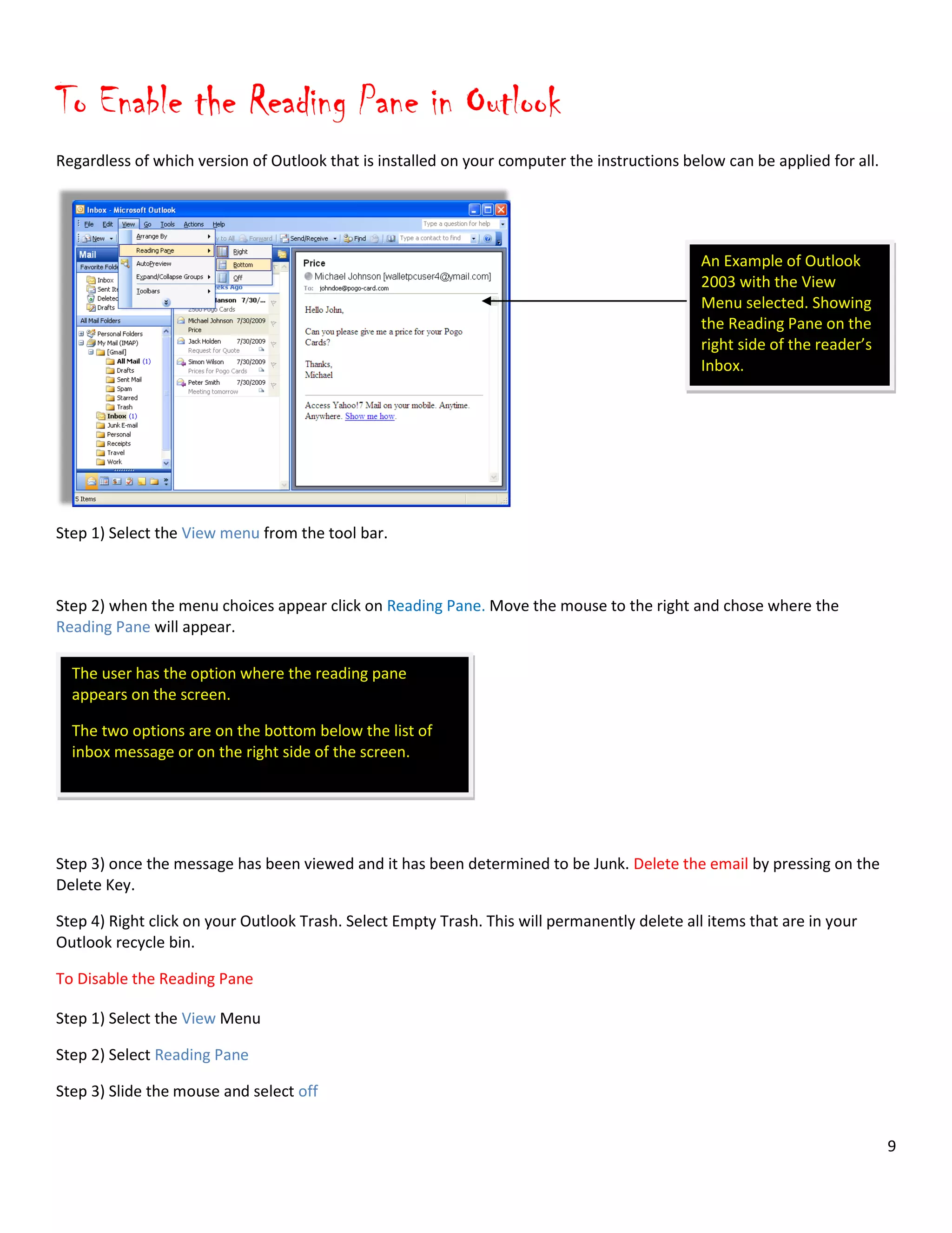 9
An Example of Outlook
2003 with the View
Menu selected. Showing
the Reading Pane on the
right side of the reader’s
Inbox.
To Enable the Reading Pane in Outlook
Regardless of which version of Outlook that is installed on your computer the instructions below can be applied for all.
Step 1) Select the View menu from the tool bar.
Step 2) when the menu choices appear click on Reading Pane. Move the mouse to the right and chose where the
Reading Pane will appear.
Step 3) once the message has been viewed and it has been determined to be Junk. Delete the email by pressing on the
Delete Key.
Step 4) Right click on your Outlook Trash. Select Empty Trash. This will permanently delete all items that are in your
Outlook recycle bin.
To Disable the Reading Pane
Step 1) Select the View Menu
Step 2) Select Reading Pane
Step 3) Slide the mouse and select off
The user has the option where the reading pane
appears on the screen.
The two options are on the bottom below the list of
inbox message or on the right side of the screen.
 