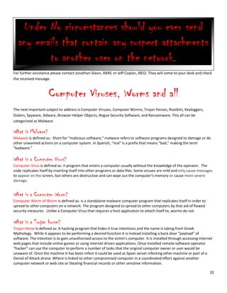 10
For further assistance please contact Jonathan Slavin, X849, or Jeff Coplan, X852. They will come to your desk and check
the received message.
Computer Viruses, Worms and all
The next important subject to address is Computer Viruses, Computer Worms, Trojan Horses, Rootkits, Keyloggers,
Dialers, Spyware, Adware, Browser Helper Objects, Rogue Security Software, and Ransomware. This all can be
categorized as Malware.
What is Malware?
Malware is defined as: Short for "malicious software," malware refers to software programs designed to damage or do
other unwanted actions on a computer system. In Spanish, "mal" is a prefix that means "bad," making the term
"badware."
What is a Computer Virus?
Computer Virus is defined as: A program that enters a computer usually without the knowledge of the operator. The
code replicates itself by inserting itself into other programs or data files. Some viruses are mild and only cause messages
to appear on the screen, but others are destructive and can wipe out the computer's memory or cause more severe
damage.
What is a Computer Worm?
Computer Worm of Worm is defined as: is a standalone malware computer program that replicates itself in order to
spread to other computers on a network. The program designed to spread to other computers by that aid of flawed
security measures. Unlike a Computer Virus that requires a host application to attach itself to, worms do not.
What is a Trojan horse?
Trojan Horse is defined as: A hacking program that hides it true intentions and the name is taking from Greek
Mythology. While it appears to be performing a desired function it is instead installing a back door “payload” of
software. The intention is to gain unauthorized access to the victim’s computer. It is installed through accessing internet
web pages that include online games or using internet driven applications. Once installed remote software operator
“hacker” can use the computer to perform a number of tasks that the original computer owner or user would be
unaware of. Once the machine it has been infect it could be used as Spam server infecting other machine or part of a
Denial of Attack drone. Where is linked to other compromised computer in a coordinated effort against another
computer network or web site or Stealing financial records or other sensitive information.
Under No circumstances should you ever send
any emails that contain any suspect attachments
to another user on the network.
 