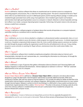 11
What is a Rootkits?
Rootkit is defined as: malicious software that allows an unauthorized user to maintain access to a computer by
concealing programs and processes, files, or data from the operating system. The word is comprised of the term “Root”
which refers to Local Administrator account in UNIX based systems and Kit meaning software package. A rootkit can be
installed through automated means while using a host application. Once installed it gains System and hardware
administrative level rights granting backdoor access to a computer or network. Detection is almost impossible and long
term effects it can render a computer Operating System inoperable. Performing a full system restore is the only way to
remove a rootkit from a computer.
What is a keylogger?
Keylogger is defined as: a software program or hardware device that records all keystrokes on a computer keyboard,
used either overtly as a surveillance tool or covertly as spyware.
What is a Dialer?
Dialer is defined as: an electronic device attached to a telephone to call preselected numbers automatically when activated.
When a person used a modem to access the internet, a dialer program was required to gain access. A criminal organization
would use a fraudulent compromised dialer program where the victim would be dialing expensive premium rate numbers
provided through the program enabling the organization to profit from the call unbeknownst to the user. Using a dialing
program to access networks in searching for illegal software, entertainment items that would contain hidden virus
programs.
What is Spyware?
Spyware is defined as: software that is installed surreptitiously and gathers information about an Internet user's
browsing habits, intercepts the user's personal data, etc., transmitting this information to a third party. Or through the
use of tools that conduct espionage.
What is Adware?
Adware is defined as: a type of spyware that gathers information about an Internet user's browsing habits and
displays targeted or contextual advertisements. Adware deployed as malware in a form of “POP-Up” unwanted
advertisements to the user of a computer.
What are Malicious Browser Helper Objects?
Browser Helper Objects (BHO) is defined as: A Browser Helper Object (BHO) is a Dynamic Link Library (DLL) module
designed as a plug-in for Microsoft's Internet Explorer web browser to provide added functionality. BHOs were
introduced in October 1997 with the release of Internet Explorer 4. This includes the ability for Adobe Acrobat files to be
viewed within Internet Explorer and other such software integration. BHO provides unrestricted access to a users system
through Internet Explore. Malware is written to trick IE into thinking it is a BHO which is how a system can become to a
compromised. A good example of this is called a “Drive by Attack”. This when in the process of viewing a web site at the
same time malicious software is installed without the end user’s authorization? Once installed the computer has
become infested with computer viruses.
What is Ransomware?
Ransom is defined as: A means of deliverance or rescue from punishment for sin, especially the payment of a
redemptive fine and the sum or price paid or demanded. There are three versions of Ransomware that has become a
 