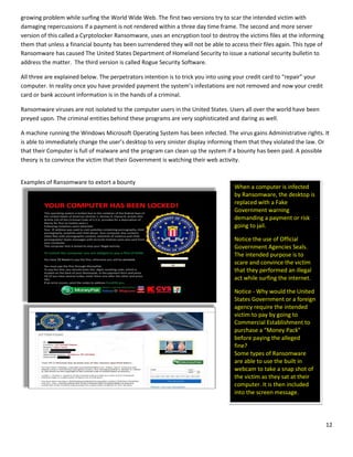 12
growing problem while surfing the World Wide Web. The first two versions try to scar the intended victim with
damaging repercussions if a payment is not rendered within a three day time frame. The second and more server
version of this called a Cyrptolocker Ransomware, uses an encryption tool to destroy the victims files at the informing
them that unless a financial bounty has been surrendered they will not be able to access their files again. This type of
Ransomware has caused The United States Department of Homeland Security to issue a national security bulletin to
address the matter. The third version is called Rogue Security Software.
All three are explained below. The perpetrators intention is to trick you into using your credit card to “repair” your
computer. In reality once you have provided payment the system’s infestations are not removed and now your credit
card or bank account information is in the hands of a criminal.
Ransomware viruses are not isolated to the computer users in the United States. Users all over the world have been
preyed upon. The criminal entities behind these programs are very sophisticated and daring as well.
A machine running the Windows Microsoft Operating System has been infected. The virus gains Administrative rights. It
is able to immediately change the user’s desktop to very sinister display informing them that they violated the law. Or
that their Computer is full of malware and the program can clean up the system if a bounty has been paid. A possible
theory is to convince the victim that their Government is watching their web activity.
Examples of Ransomware to extort a bounty
When a computer is infected
by Ransomware, the desktop is
replaced with a Fake
Government warning
demanding a payment or risk
going to jail.
Notice the use of Official
Government Agencies Seals.
The intended purpose is to
scare and convince the victim
that they performed an illegal
act while surfing the internet.
Notice - Why would the United
States Government or a foreign
agency require the intended
victim to pay by going to
Commercial Establishment to
purchase a “Money Pack”
before paying the alleged
fine??
Some types of Ransomware
are able to use the built in
webcam to take a snap shot of
the victim as they sat at their
computer. It is then included
into the screen message.
 
