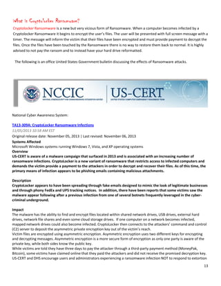 13
What is Cryptolocker Ransomware?
Cryptolocker Ransomware is a new but very vicious form of Ransomware. When a computer becomes infected by a
Cryptolocker Ransomware it begins to encrypt the user’s files. The user will be presented with full screen message with a
timer. The message will inform the victim that their files have been encrypted and must provide payment to decrypt the
files. Once the files have been touched by the Ransomware there is no way to restore them back to normal. It is highly
advised to not pay the ransom and to instead have your hard drive reformatted.
The following is an office United States Government bulletin discussing the effects of Ransomware attacks.
National Cyber Awareness System:
TA13-309A: CryptoLocker Ransomware Infections
11/05/2013 10:58 AM EST
Original release date: November 05, 2013 | Last revised: November 06, 2013
Systems Affected
Microsoft Windows systems running Windows 7, Vista, and XP operating systems
Overview
US-CERT is aware of a malware campaign that surfaced in 2013 and is associated with an increasing number of
ransomware infections. CryptoLocker is a new variant of ransomware that restricts access to infected computers and
demands the victim provide a payment to the attackers in order to decrypt and recover their files. As of this time, the
primary means of infection appears to be phishing emails containing malicious attachments.
Description
CryptoLocker appears to have been spreading through fake emails designed to mimic the look of legitimate businesses
and through phony FedEx and UPS tracking notices. In addition, there have been reports that some victims saw the
malware appear following after a previous infection from one of several botnets frequently leveraged in the cyber-
criminal underground.
Impact
The malware has the ability to find and encrypt files located within shared network drives, USB drives, external hard
drives, network file shares and even some cloud storage drives. If one computer on a network becomes infected,
mapped network drives could also become infected. CryptoLocker then connects to the attackers’ command and control
(C2) server to deposit the asymmetric private encryption key out of the victim’s reach.
Victim files are encrypted using asymmetric encryption. Asymmetric encryption uses two different keys for encrypting
and decrypting messages. Asymmetric encryption is a more secure form of encryption as only one party is aware of the
private key, while both sides know the public key.
While victims are told they have three days to pay the attacker through a third-party payment method (MoneyPak,
Bitcoin), some victims have claimed online that they paid the attackers and did not receive the promised decryption key.
US-CERT and DHS encourage users and administrators experiencing a ransomware infection NOT to respond to extortion
 